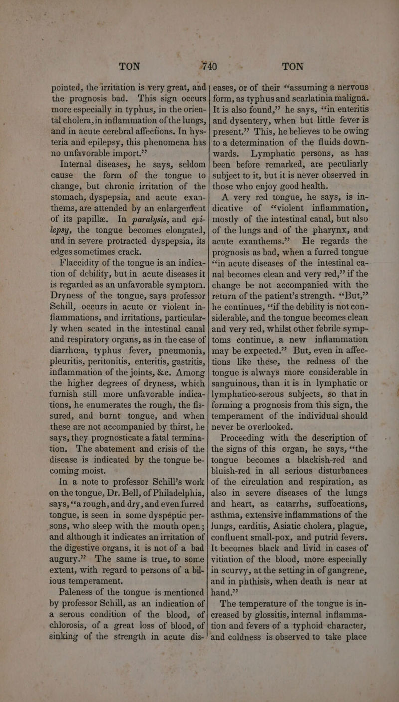 TON pointed, the irritation is very great, and the prognosis bad. This sign occurs more especially in typhus, in the orien- tal cholera, in inflammation of the lungs, and in acute cerebral affections. In hys- teria and epilepsy, this phenomena has no unfavorable import.’’ Internal diseases, he says, seldom cause the form of the tongue to change, but chronic irritation of the stomach, dyspepsia, and acute exan- thems, are attended by an enlargenfent of its papille. In paralysis, and epi- lepsy, the tongue becomes elongated, and in severe protracted dyspepsia, its edges sometimes crack. Flaccidity of the tongue is an indica- tion of debility, but in acute diseases it is regarded as an unfavorable symptom. Dryness of the tongue, says professor Schill, occurs in acute or violent in- flammations, and irritations, particular- ly when seated in the intestinal canal and respiratory organs, as in the case of diarrhea, typhus fever, pneumonia, pleuritis, peritonitis, enteritis, gastritis, inflammation of the joints, &amp;c. Among the higher degrees of dryness, which furnish still more unfavorable indica- tions, he enumerates the rough, the fis- sured, and burnt tongue, and when these are not accompanied by thirst, he says, they prognosticate a fatal termina- tion, The abatement and crisis of the disease is indicated by the tongue be- coming moist. | In a note to professor Schill’s work on the tongue, Dr. Bell, of Philadelphia, says, “‘a rough, and dry, and even furred tongue, is seen in some dyspéptic per- sons, who sleep with the mouth open; and although it indicates an irritation of the digestive organs, it is not of a bad augury.” ‘The same is true, to some extent, with regard to persons of a bil- ious temperament. Paleness of the tongue is mentioned by professor Schill, as an indication of a serous condition of the blood, of chlorosis, of a great loss of blood, of sinking of the strength in acute dis- TON eases, or of their “‘assuming a nervous form, as typhus and scarlatinia maligna. It is also found,” he says, ‘in enteritis and dysentery, when but little fever is present.” This, he believes to be owing to a determination of the fluids down- wards. Lymphatic persons, as has been before remarked, are peculiarly subject to it, but it is never observed in those who enjoy good health. A very red tongue, he says, is in- dicative of ‘violent inflammation, mostly of the intestinal canal, but also of the lungs and of the pharynx, and acute exanthems.”? He regards the prognosis as bad, when a furred tongue “in acute diseases of the intestinal ca- nal becomes clean and very red,” if the change be not accompanied with the return of the patient’s strength. “But,” he continues, “‘if the debility is not con- siderable, and the tongue becomes clean and very red, whilst other febrile symp- toms continue, a new inflammation may be expected.” But, even in affec- tions like these, the redness of the tongue is always more considerable in sanguinous, than it is in lymphatic or lymphatico-serous subjects, so that in forming a prognosis from this sign, the temperament of the individual should never be overlooked. Proceeding with the description of the signs of this organ, he says, “‘the tongue becomes a blackish-red and bluish-red in all serious disturbances of the circulation and respiration, as also in severe diseases of the lungs and heart, as catarrhs, suffocations, asthma, extensive inflammations of the lungs, carditis, Asiatic cholera, plague, confluent small-pox, and putrid fevers. It becomes black and livid in cases of vitiation of the blood, more especially in scurvy, at the setting in of gangrene, and in phthisis, when death is near at hand.”’ The temperature of the tongue is in- creased by glossitis, internal inflamma- tion and fevers of a typhoid character,