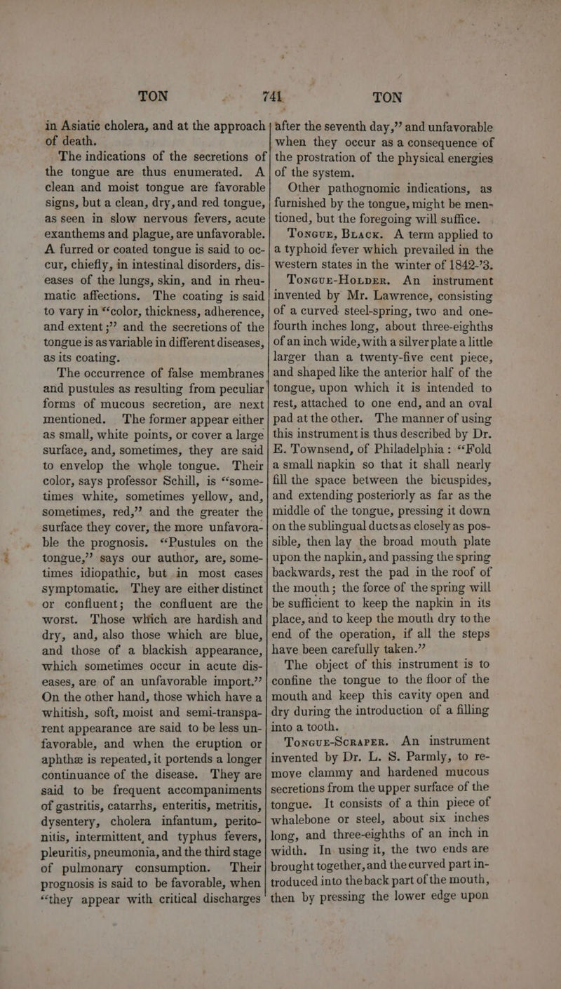 of death. The indications of the secretions of the tongue are thus enumerated. A clean and moist tongue are favorable signs, but a clean, dry, and red tongue, as seen in slow nervous fevers, acute exanthems and plague, are unfavorable. A furred or coated tongue is said to oc- cur, chiefly, in intestinal disorders, dis- eases of the lungs, skin, and in rheu- matic affections. The coating is said to vary in “‘color, thickness, adherence, and extent ;””? and the secretions of the tongue is as variable in different diseases, as its coating. The occurrence of false membranes forms of mucous secretion, are next mentioned. The former appear either as small, white points, or cover a large surface, and, sometimes, they are said to envelop the whole tongue. Their color, says professor Schill, is “‘some- times white, sometimes yellow, and, sometimes, red,’? and the greater the surface they cover, the more unfavora- ble the prognosis. ‘“Pustules on the tongue,”’ says our author, are, some- times idiopathic, but in most cases symptomatic. They are either distinct or confluent; the confluent are the worst. Those which are hardish and dry, and, also those which are blue, and those of a blackish appearance, which sometimes occur in acute dis- eases, are of an unfavorable import.’’ On the other hand, those which have a whitish, soft, moist and semi-transpa- rent appearance are said to be less un- favorable, and when the eruption or aphthe is repeated, it portends a longer continuance of the disease. They are said to be frequent accompaniments of gastritis, catarrhs, enteritis, metritis, dysentery, cholera infantum, perito- nitis, intermittent,and typhus fevers, pleuritis, pneumonia, and the third stage of pulmonary consumption. Their prognosis is said to be favorable, when “they appear with critical discharges after the seventh day,’’ and unfavorable when they occur as a consequence of the prostration of the physical energies of the system. Other pathognomic indications, as furnished by the tongue, might be men- tioned, but the foregoing will suffice. Toneve, Brack. A term applied to a typhoid fever which prevailed in the western states in the winter of 1842-3. Toneve-Hotper. An _ instrument invented by Mr. Lawrence, consisting of a curved steel-spring, two and one- fourth inches long, about three-eighths of an inch wide, with a silver plate a little larger than a twenty-five cent piece, and shaped like the anterior half of the tongue, upon which it is intended to rest, attached to one end, and an oval pad at the other. The manner of using this instrument is thus described by Dr. K. Townsend, of Philadelphia: “Fold a small napkin so that it shall nearly fill the space between the bicuspides, and extending posteriorly as far as the middle of the tongue, pressing it down on the sublingual ductsas closely as pos- sible, then lay the broad mouth plate upon the napkin, and passing the spring backwards, rest the pad in the roof of the mouth; the force of the spring will be sufficient to keep the napkin in its place, and to keep the mouth dry to the end of the operation, if all the steps have been carefully taken.” The object of this instrument is to confine the tongue to the floor of the mouth and keep this cavity open and dry during the introduction of a filling into a tooth. Toneue-ScraPer. An instrument invented by Dr. L. 8. Parmly, to re- move clammy and hardened mucous secretions from the upper surface of the tongue. It consists of a thin piece of whalebone or steel, about six inches long, and three-eighths of an inch in width. In using it, the two ends are brought together, and the curved part in- troduced into the back part of the mouth, then by pressing the lower edge upon
