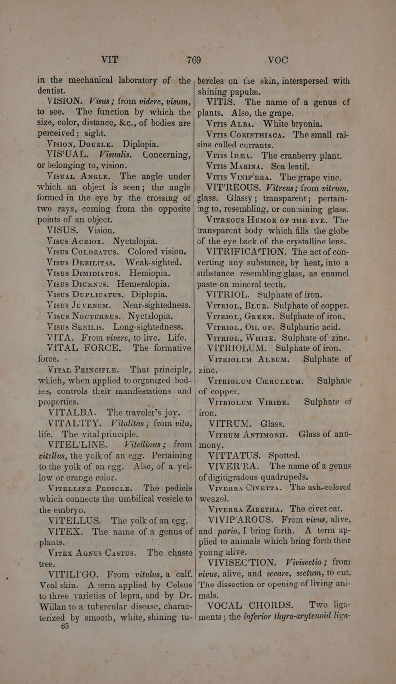 VIT in the mechanical laboratory of the dentist. m VISION. Visus; from videre, visum, to see. The function by which the size, color, distance, &amp;c., of bodies are perceived ; sight. Vision, Dousie. Diplopia. VIS‘UAL. Visualis. Concerning, or belonging to, vision. Visuan Anes. The angle under which an object is seen; the angle formed in the eye by the crossing of two rays, coming from the opposite points of an object. VISUS. Vision. Visus Acrior. Nyctalopia. Visus Cororatus. Colored vision. Visus Desititas. Weak-sighted. Visus Dimipiatus. Hemiopia. Visus Divrnus. Hemeralopia. Visus Durxicatus. Diplopia. | Visus Juvenum. Near-sightedness. Visus Nocturnus. Nyctalopia. Visus Seninis. Long-sightedness. VITA. From vivere, to live. Life. VITAL FORCE. The formative force. - ViraL PRINCIPLE. which, when applied to organized bod- VOC bercles on the skin, interspersed with shining papule. VITIS. The name of a genus of plants. Also, the grape. Vitis ALBa. White bryonia. Vitis Cortntuiaca. The small rai- sins called currants. Vitis Ipma. The cranberry plant. Vitis Marina. Sea lentil. Vitis Vinir’ErA. The grape vine. VIT’/REOUS. Vitreus; from vitrum, glass. Glassy; transparent; pertain- ing to, resembling, or containing glass. Virreous Humor or THE EYE. The transparent body which fills the globe of the eye back of the crystalline lens. VITRIFICA/TION. The act of con- verting any substance, by heat, into a substance resembling glass, as enamel paste on mineral teeth. VITRIOL. Sulphate of iron. VirrioL, Buus. Sulphate of copper. Virriot, Green. Sulphate of iron, Vitriot, Orn or. Sulphuric acid. Virriot, Wuire. Sulphate of zinc. VITRIOLUM. Sulphate of iron. Virriotum Axzsum. Sulphate of Virriotum Ceruteum. Sulphate properties. x“ VITALBA. The traveler’s joy. VITALITY. Vitalitas ; from vita, life. The vital principle. VITEL’LINE. Vitellinus ; from vitellus, the yolk of an egg. Pertaining to the yolk of an egg. Also, of a yel- low or orange color. Viretuine Pepicte. ‘The pedicle which connects the umbilical vesicle to the embryo. VITELLUS. The yolk of an egg. VITEX. The name of a genus of plants. ; Vitex Aanus Castus. tree. VITILIGO. From vitulus, a calf. Veal skin. A term applied by Celsus to three varieties of lepra, and by Dr. Willan to a tubercular disease, charac- terized by smooth, white, shining tu- 65 The chaste Virriotum Viripe. Sulphate of iron. VITRUM. Glass. Virrum ANTIMONII. mony. VITTATUS. Spotted. VIVER’RA. The name ofa genus of digitigradous quadrupeds. Viverra Civetta. The ash-colored weazel. Viverra Zisetua. The civet cat. VIVIP‘AROUS. From vivus, alive, and pario,I bring forth. A term ap- plied to animals which bring forth their young alive. VIVISEC’TION. Vivisectio; from vivus, alive, and secare, sectum, to cut. The dissection or opening of living ani- mals. VOCAL CHORDS. Two liga- ments ; the inferior thyro-arytenoid liga- Glass of anti-