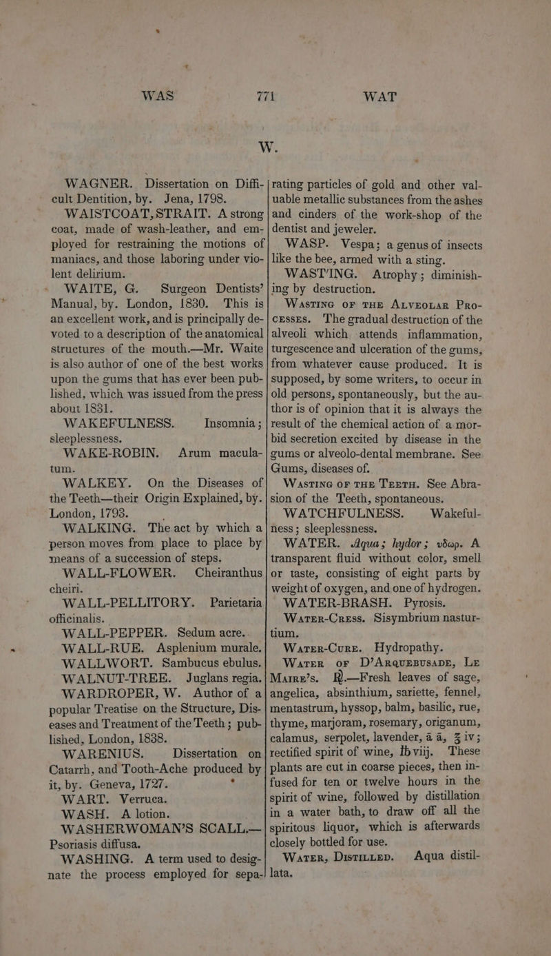 WAT WAGNER. Dissertation on Diffi- cult Dentition, by. Jena, 1798. WAISTCOAT, STRAIT. A strong coat, made of wash-leather, and em- ployed for restraining the motions of maniacs, and those laboring under vio- lent delirium. WAITE, G. Surgeon Dentists’ Manual, by. London, 1830. This is an excellent work, and is principally de- voted to a description of the anatomical structures of the mouth.—Mr. Waite is also author of one of the best works upon the gums that has ever been pub- lished, which was issued from the press about 1851. WAKEFULNESS. Insomnia ; sleeplessness, WAKE-ROBIN. Arum macula- tum. WALKEY. On the Diseases of the Teeth—their Origin Explained, by. London, 1793. WALKING. The act by which a person moves from place to place by means of a succession of steps. WALL-FLOWER. Cheiranthus cheiri. WALL-PELLITORY. Parietaria officinalis. - WALL-PEPPER. Sedum acre.. WALL-RUE. Asplenium murale. WALLWORT. Sambucus ebulus. WALNUT-TREE. Juglans regia. WARDROPER, W. Author of a popular Treatise on the Structure, Dis- eases and Treatment of the Teeth ; pub- lished, London, 1838. WARENIUS. Dissertation on Catarrh, and Tooth-Ache produced by it, by. Geneva, 1727. WART. Verruca. WASH. A lotion. W ASHERWOMAN’S SCALL— Psoriasis diffusa. WASHING. A term used to desig- nate the process employed for sepa- rating particles of gold and other val- uable metallic substances from the ashes and cinders of the work-shop of the dentist and jeweler. WASP. Vespa; a genus of insects like the bee, armed with a sting. WAST'ING. Atrophy; diminish- ing by destruction. Wastine oF THE ALveoLar Pro- cesses. ‘The gradual destruction of the alveoli which -attends inflammation, turgescence and ulceration of the gums, from whatever cause produced. It is supposed, by some writers, to occur in old persons, spontaneously, but the au- thor is of opinion that it is always the result of the chemical action of a mor- bid secretion excited by disease in the gums or alveolo-dental membrane. See Gums, diseases of. Wasting oF THE TertH. See Abra- sion of the Teeth, spontaneous, WATCHFULNESS. Wakeful- ness ; sleeplessness. WATER. Agua; hydor; vdap. A transparent fluid without color, smell or taste, consisting of eight parts by weight of oxygen, and one of hydrogen. WATER-BRASH. Pyrosis. Warter-Cress. Sisymbrium nastur- tium. Warer-Cure. Hydropathy. Water or D’AraqurepusapE, Le Marre’s. R).—Fresh leaves of sage, angelica, absinthium, sariette, fennel, mentastrum, hyssop, balm, basilic, rue, thyme, marjoram, rosemary, origanum, calamus, serpolet, lavender, aa, 3 iv; rectified spirit of wine, ibviij. These plants are cut in coarse pieces, then in- fused for ten or twelve hours in the spirit of wine, followed by distillation in a water bath, to draw off all the spiritous liquor, which is afterwards closely bottled for use. Warer, DistILLep. lata. Aqua. distil-