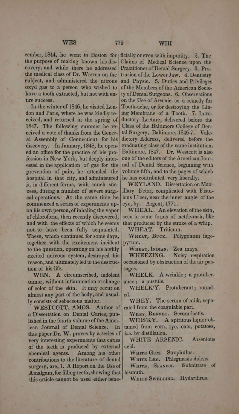 WES cember, 1844, he went to Boston for the purpose of making known his dis- covery, and while there he addressed the medical class of Dr. Warren on the subject, and administered the nitrous oxyd gas to a person who wished to have a tooth extracted, but not with en- tire success. In the winter of 1846, he visited Lon- don and Paris, where he was kindly re- 1847. The following summer he re- ceived a vote of thanks from the Gener- al Assembly of Connecticut for his discovery. In January, 1848, he open- ed an office for the practice of his pro- fession in New York, but deeply inter- ested in the application of gas for the prevention of pain, he attended the hospital. in that city, and administered it, in different forms, with much suc- cess, during a number of severe surgi- cal operations. At the same time he commenced a series of experiments up- on his own person, of inhaling the vapor of chloroform, then recently discovered, and with the effects of which he seems not to have been fully acquainted. These, which continued for some days, together with the excitement incident to the question, operating on his highly excited nervous system, destroyed his reason, and ultimately led to the destruc- tion of his life. WEN. A circumscribed, indolent tumor, without inflammation or change of color of the skin. It may occur on almost any part of the body, and usual- ly consists of sebaceous matter. WESTCOTT, AMOS. Author of a Dissertation on Dental Caries, pub- lished in the fourth volume of the Amer- ican Journal of Dental Science. In this paper Dr. W. proves by a series of very interesting experiments that caries of the teeth is produced by external chemical agents. Among his other contributions to the literature of dental surgery, are, 1. A Report on the Use of Amalgam, for filling teeth, showing that this article cannot be used either bene- WHi ficially or even with impunity. 2. The Claims of Medical Science upon the Practitioner of Dental Surgery. 3. Pro- trusion of the Lower Jaw. 4. Dentistry and Physic. 5. Duties and Privileges of the Members of the American Socie- ty of Dental Surgeons. 6. Observations on the Use of Arsenic as a remedy for Tooth-ache, or for destroying the Lin- ing Membrane of a Tooth. 7. Intro- ductory Lecture, delivered before the Class of the Baltimore College of Den- tal Surgery, Baltimore, 1846-7. Vale- dictory Address, delivered before the graduating class of the same institution. Baltimore, 1847. Dr. Westcott is also one of the editors of the American Jour- nal of Dental Science, beginning with volume fifth, and to the pages of which he has contributed very liberally. WEYLAND. Dissertation on Max- illary Fetor, complicated with Fistu- lous Ulcer, near the inner angle of the eye, by. Argent,1771. WHEAL.. Anelevation ofthe skin, seen in some forms of nettle-rash, like that produced by the stroke of a whip. WHEAT. Triticum. Wueat, Buck. Polygonum fago- pyrum. Wueat, Inpian. Zea mays. WHEEZING. Noisy respiration occasioned by obstruction of the air pas- sages. WHELK. A wrinkle; a protuber- ance; a pustule. WHELK’Y. Protuberant; round- ed. WHEY. The serum of milk, sepa- rated from the coagulable part. Whey, Renner. Serum lactis. WHIS’KY. A spiritous liquor ob- tained from corn, rye, oats, potatoes, &amp;c. by distillation. WHITE ARSENIC. acid. Waite Gum. Strophulus. Wuirte Lee. Phlegmasia dolens. Wuite, Spanisn. Subnitrate of bismuth. Wuire Swexuine. Hydarthrus. Arsenious