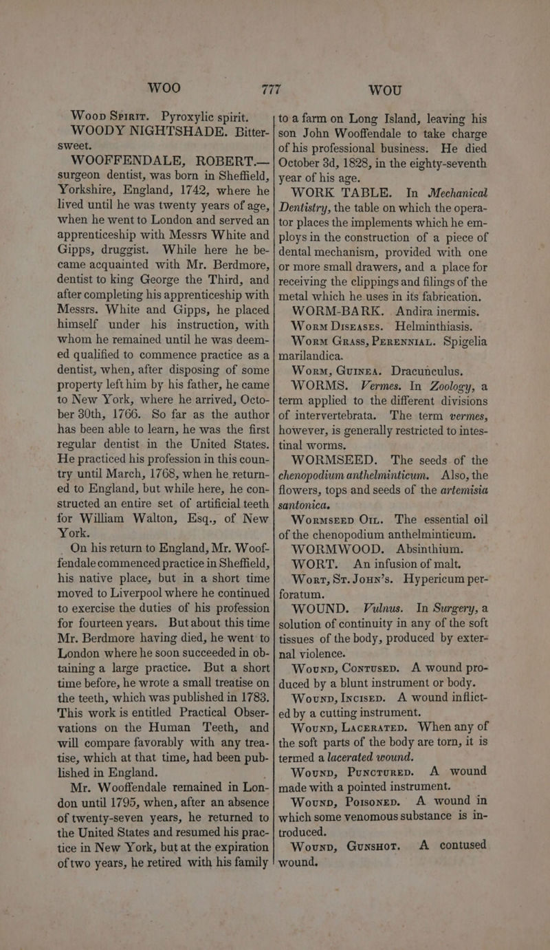 Woo Woop Spirit. Pyroxylic spirit. WOODY NIGHTSHADE. Bitter- sweet. WOOFFENDALE, ROBERT.— surgeon dentist, was born in Sheffield, Yorkshire, England, 1742, where he lived until he was twenty years of age, when he went to London and served an apprenticeship with Messrs White and Gipps, druggist. While here he be- came acquainted with Mr. Berdmore, dentist to king George the Third, and after completing his apprenticeship with Messrs. White and Gipps, he placed himself under his instruction, with whom he remained until he was deem- ed qualified to commence practice as a dentist, when, after disposing of some property left him by his father, he came to New York, where he arrived, Octo- ber 30th, 1766. So far as the author has been able to learn, he was the first regular dentist in the United States. He practiced his profession in this coun- try until March, 1768, when he return- ed to England, but while here, he con- structed an entire set of artificial teeth for William Walton, Esq., of New York. On his return to England, Mr. Woof- fendale commenced practice in Sheffield, his native place, but in a short time moved to Liverpool where he continued to exercise the duties of his profession for fourteen years. But about this time Mr. Berdmore having died, he went’ to London where he soon succeeded in ob- taining a large practice. But a short time before, he wrote a small treatise on the teeth, which was published in 1783. This work is entitled Practical Obser- vations on the Human ‘Teeth, and will compare favorably with any trea- tise, which at that time, had been pub- lished in England. Mr. Wooffendale remained in Lon- don until 1795, when, after an absence of twenty-seven years, he returned to the United States and resumed his prac- tice in New York, but at the expiration of two years, he retired with his family WOU to a farm on Long Island, leaving his son John Wooffendale to take charge of his professional business: He died October 3d, 1828, in the eighty-seventh year of his age. WORK TABLE. In Mechanical Dentistry, the table on which the opera- tor places the implements which he em- ploys in the construction of a piece of dental mechanism, provided with one or more small drawers, and a place for receiving the clippings and filings of the metal which he uses in its fabrication. WORM-BARK. Andira inermis. Worm Diseases. Helminthiasis. Worm Grass, Perenniau. Spigelia marilandica. Worm, Guinea. Dracunculus. WORMS. Vermes. In Zoology, a term applied to the different divisions of intervertebrata. The term vermes, however, is generally restricted to intes- tinal worms. WORMSEED. The seeds of the chenopodium anthelminticum. Also, the flowers, tops and seeds of the artemisia santonica. Wormseep Orn. The essential oil of the chenopodium anthelminticum. WORMWOOD. Absinthium. WORT. An infusion of malt. Wort, St. Joun’s. Hypericum per- foratum. WOUND. Vulnus. In Surgery, a solution of continuity in any of the soft tissues of the body, produced by exter- nal violence. Wounp, Contrusep. A wound pro- duced by a blunt instrument or body. Wounp, Incisep. A wound inflict- ed by a cutting instrument. Wounp, Laceratep. When any of the soft parts of the body are torn, it is termed a lacerated wound. Wounp, Punorurep. A wound made with a pointed instrument. Wounp, Potsonep. A wound in which some venomous substance is in- troduced. Wovunpb, GUNSHOT. wound, A contused