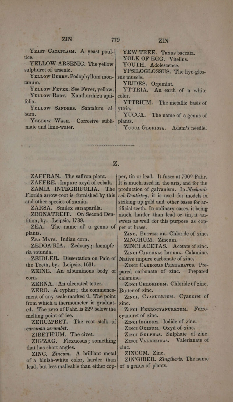 ZIN ‘ Yeast Caraptasm. A yeast poul- tice. YELLOW ARSENIC. The yellow sulphuret of arsenic. Ye uiow Berry. Podophyllum mon- tanum. YeELtow Fever. See Fever, yellow. Yetiow Roor. Xanthorrhiza apii- folia. YeLLow Sanvers. bum. YeLLow Was. mate and lime-water. Santalum al- Corrosive subli- ZIN YEW TREE. Taxus baccata. YOLK OF EGG. Vitellus. YOUTH. Adolescence. YPSILOGLOSSUS. The hyo-glos- sus muscle. YRIDES. Orpimint. YT’TRIA. An earth of a white color. YTTRIUM. The metallic basis of' yttria. YUCCA. The name of a genus of plants. Yucca Guoriosa. Adam’s needle. ZAFFRAN. The saffron plant. ZARFRE. Impure oxyd of cobalt. ZAMIA INTEGRIFOLIA. The Florida arrow-root is furnished by this and other species of zamia. ZARSA. Smilex sarsaparilla. ZBONATREIT. On Second Den- tition, by. Leipsic, 1738. per, tin or lead. It fuses at 700° Fahr. It is much vsed in the arts, and for the production of galvanism. In Mechani- cal Dentistry, it is used for models in striking up gold and other bases for ar- tificial teeth. In ordinary cases, it being much harder than lead or tin, it an- swers as well for this purpose as cop- plants. Zea Mays. Indian corn. ZEDOA’RIA. Zedoary ; kempfe- ria rotunda. Zinc, Burrer or. Chloride of zinc. ZINCHUM. Zincum. ZINCI ACETAS. Acetate of zinc. Zinct Carsponas Impura. Calamine. the Teeth, by. Leipsic, 1631. corn. Z.ERNA. An ulcerated tetter. -Zinct Carsonas PR@Paratus. Pre- Prepared calamine. Zinct Cutorivum. Chloride of zinc. ment of any scale marked 0. The point Zincil, CyanurEtuM. Cyanuret of ed. The zero of Fahr.is 82° below the melting point of ice. ZERUM’/BET. The root stalk of curcuma zerumbet. ZIBETH’UM. The civet. . ZIG/ZAG. Flexuosus; something that has short angles. ZINC. Zincum. A brilliant metal of a bluish-white color, harder than Zinct FERROCYANURETUM. Ferro- cyanuret of zinc. Zinc1 loprpum. Iodide of zine. - Zinct Oxipum. Oxyd of zinc. Zinct SutpuHas. Sulphate of zinc. Zinct VALERIANAS. Valerianate of zinc. . ZINCUM. Zinc. ZIN/GIBER. Zingiberis. The name