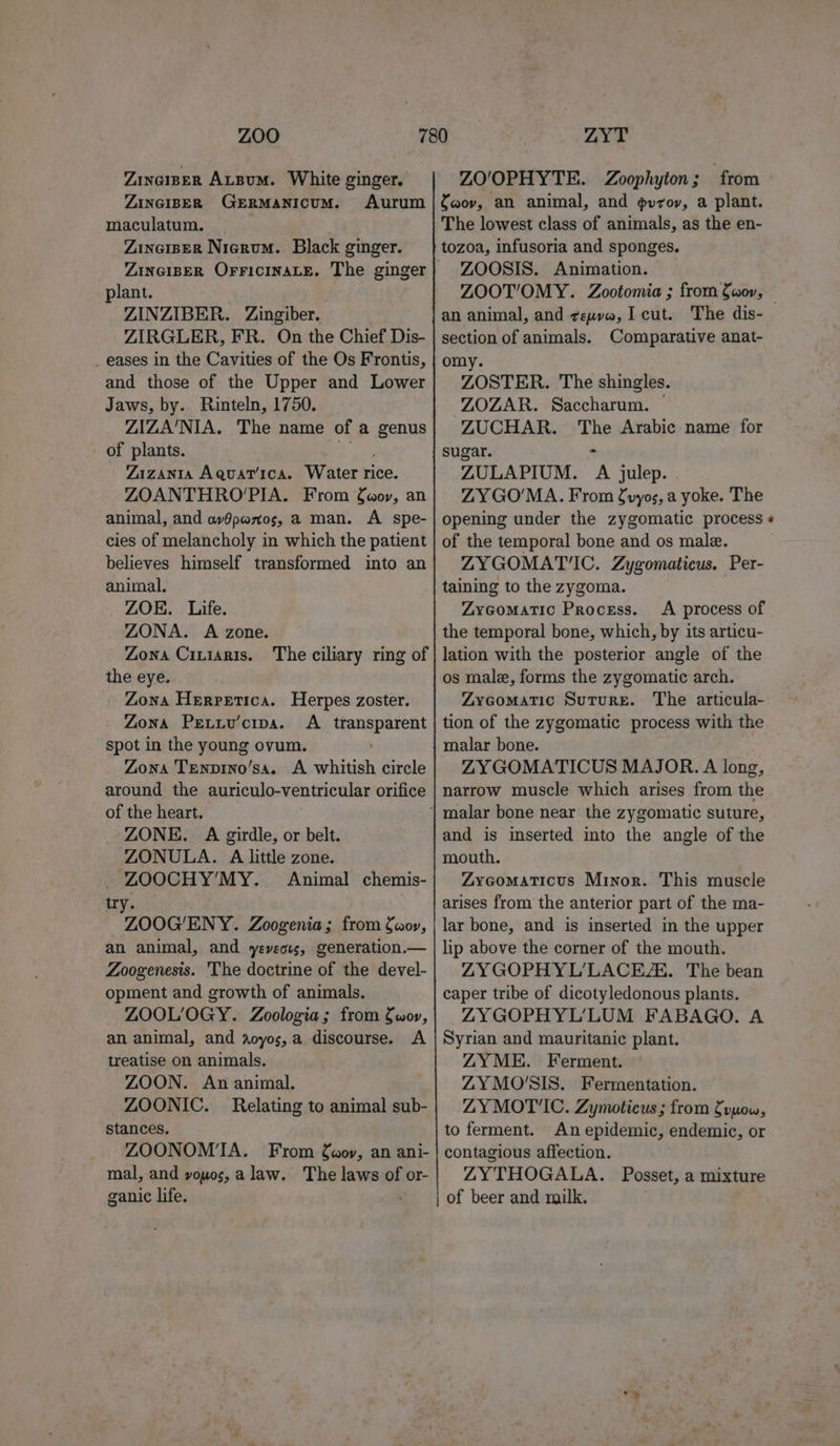 Zinaiper ALBumM. White ginger. ZO'OPHYTE. Zoophyton ; ‘from ZINGIBER GERMANICUM. Aurum |faov, an animal, and gvrov, a plant. maculatum. ZincisER Nierum. Black ginger. plant. ZINZIBER. Zingiber. ZIRGLER, FR. On the Chief Dis- _ eases in the Cavities of the Os Frontis, and those of the Upper and Lower Jaws, by. Rinteln, 1750. ZIZA'NIA. The name of a genus of plants. Zazanta Aquarica. Water rice. ZOANTHRO’PIA. From Gor, an animal, and avOpenos, a man. A spe- cies of melancholy in which the patient believes himself transformed into an animal. ZOK. Life. ZONA. A zone. Zona CiLiaRIs. the eye. Zona Herpetica. Herpes zoster. - Zona Peuxv'cipa. A_ transparent spot in the young ovum. Zona Tenpino’sa. A whitish circle around the auriculo-ventricular orifice of the heart. ZONE. A girdle, or belt. ZONULA. A little zone. ZOOCHY’MY. Animal chemis- try. ZOOG'ENY. Zoogenia; from fwov, an animal, and yeveots, generation.— Zoogenesis. The doctrine of the devel- opment and growth of animals. ZOOLOGY. Zoologia; from fwor, an animal, and aoyos, a discourse. A treatise on animals. ZOON. An animal. ZOONIC. Relating to animal sub- stances. ZOONOMTA. From faov, an ani- mal, and vouos, a law. The laws of or- ganic life. The ciliary ring of The lowest class of animals, as the en- tozoa, infusoria and sponges. ZOOSIS. Animation. ZOOT’OMY. Zootomia ; from Gaor, an animal, and zepva, I cut. section of animals. Comparative anat- omy. ZOSTER. The shingles. ZOZAR. Saccharum. — ZUCHAR. ane Arabic name for sugar. ZULAPIUM. 7 julep. ZY GO'MA. From fuyos, a yoke. The opening under the zygomatic process of the temporal bone and os male. ZYGOMAT'IC. Zygomaticus. Per- taining to the zygoma. ZyGomatic Process. A process of the temporal bone, which, by its articu- lation with the posterior angle of the os male, forms the zygomatic arch. ZyGomatic Suture. The articula- tion of the zygomatic process with the ZY GOMATICUS MAJOR. A long, narrow muscle which arises from the and is inserted into the angle of the mouth. ZyGomaticus Minor. This muscle arises from the anterior part of the ma- lar bone, and is inserted in the upper lip above the corner of the mouth. ZYGOPHYL’LACEZE. The bean caper tribe of dicotyledonous plants. ZYGOPHYL’LUM FABAGO. A Syrian and mauritanic plant. ZYME. Ferment. ZY MO'SIS. Fermentation. ZLYMOT'IC. Zymoticus; from fywow, to ferment. An epidemic, endemic, or contagious affection. ZYTHOGALA. Posset, a mixture of beer and milk.