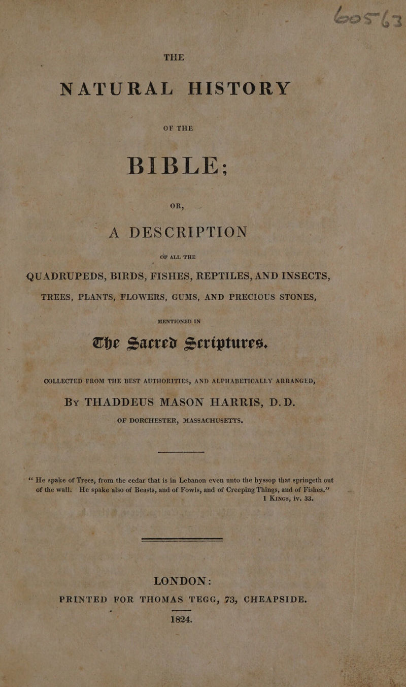THE NATURAL HISTORY OF THE BIBLE: OR, A DESCRIPTION : OF ALL THE QUADRUPEDS, BIRDS, FISHES, REPTILES, AND INSECTS, TREES, PLANTS, FLOWERS, GUMS, AND PRECIOUS STONES, MENTIONED IN Che Sacred Scriptures. COLLECTED FROM THE BEST AUTHORITIES, AND ALPHABETICALLY ARRANGED, By THADDEUS MASON HARRIS, D.D. OF DORCHESTER, MASSACHUSETTS. ' “ He spake of Trees, from the cedar that is in Lebanon even unto the hyssop that springeth out of the wall: He spake also of Beasts, and of Fowls, and of Creeping Things, and of Fishes.” Ó 1 Kings, iv. 33. LONDON: PRINTED FOR THOMAS TEGG, 73, CHEAPSIDE. — 1824.