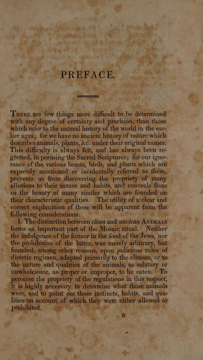 PREFACE. ‘Tuenre are few things more difficult to be determined with any degree of certainty and precision, than those which refer to the natural history of the world 1n the ear- lier ages; for we have no ancient history of nature which describes animals, plants, &amp;c. under their original names. This difficulty is always felt, and has always been re- gretted, in perusing the Sacred Scriptures; for our igno- rance of the various beasts, birds, and plants which are expressly mentioned or incidentally referred to there, prevents us from discovering the propriety of many allusions to their nature and habits, and conceals from us the beauty of many similes which are founded on their characteristic qualities. The utility of a clear and correct explanation of these will be apparent from, the following considerations: I. The distinction between clean and unclean ie forms an important part of the Mosaic ritual. Neither the indulgence of the former in the food of the Jews, nor the prohibition of the latter, was merely arbitrary, but founded, among other reasons, upon judicious rules of dietetic regimen, adapted primarily to the climate, or to — the nature and qualities of the animals, as salutary or unwholesome, as proper or improper, to be eaten. To perceive the propriety of the regulations in this respect, it is highly necessary to determine what those animals were, and to point out those instincts, habits, and qua- lities on account of which they - were either allowed or prohibited. | | B