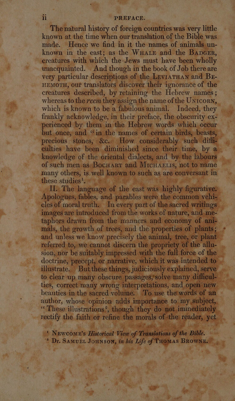 The natural history of foreign countries was very little known at the time when our translation of the Bible was made. Hence we find in it the names of animals un- known in the east; as the WHALE and the BApGER, creatures with which the: Jews must have been wholly unacquainted. And though in the book of Job there are very particular descriptions of the LevrATRAN and Br- HEMOTH, ouf translators discover their ignorance of the creatures described, by retaining the Hebrew names; whereas to the reem they assign the name of the UxtconN, which is known to be a fabulous animal. Indeed, they frankly acknowledge, in their preface, the obscurity ex- perienced by them in the Hebrew words which occur but. once, and “in the names of certain birds, beasts, precious stones, &amp;c. How considerably such’ diff- culties have been diminished since their time, by a knowledge of the oriental dialects, and by the labours of such men.assBocHART and Mach Arie not to name many others, is. well known to such as are conversant in these studies’. IL. The language af iis east was highly TT Apologies, fables, and parables were the common vehi- . cles of moral truth. In every part of the sacred writings images are introduced from the works of nature, and, me- taphors drawn from the manners and economy of ani- mals, the growth of trees, and the properties of plants; and unless we know precisely the animal, tree, or plant referred to, we cannot discern the propriety of the allu- . sion, nor be suitably impressed with the fall. force of the $. doctr precept, or narrative, which it was intended to. illustrate. But these things, judiciously explained, serve _ to clear up many obscure passages;'solve many difficul- ^ ties, correct many wrong interpretations, and open new. beaudens in the sacred volume. To use the words of an author, whose ‘opinion adds importance to. my.subject,. à- Bliesc illustrations’, though they do not immediately . rectify the. faith or refine the morals of e piden, ys | ' NEwCcoME's Historical View of Ba of the Bible. * Dr. SaMvEL Jounson, in his Life of Tuomas BROWNE.