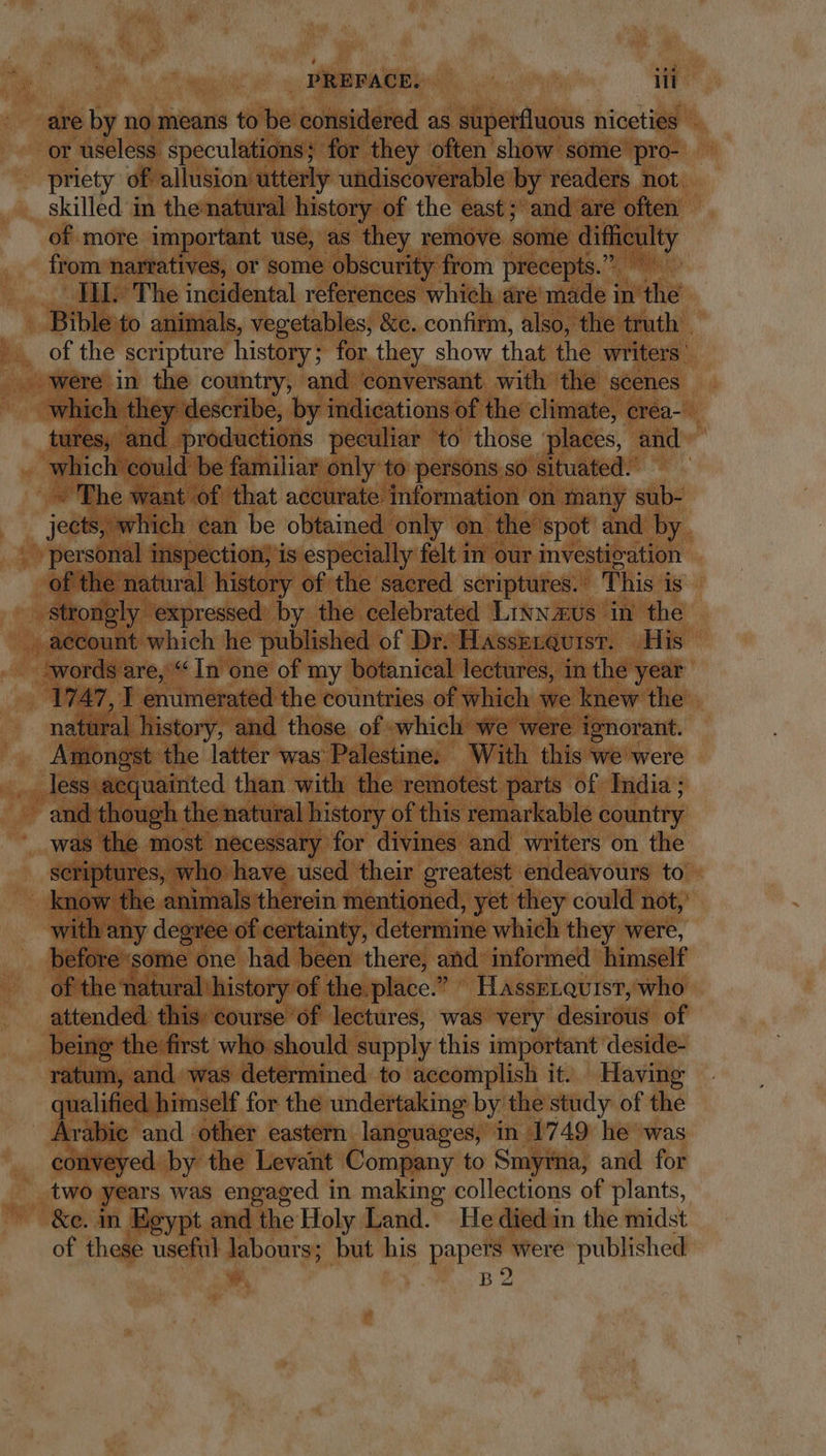 are by no means to be considered as superfluous niceties © or useless speculations; for they often show some pro- priety of allusion utterly undiscoverable by readers not. skilled in thenatural history of the east; and are often of more important use, as they remove some difficulty from narratives, or some obscurity from precepts.” HI. The incidental references which are made in the . Bible to animals, vegetables, &amp;e. confirm, also, the truth - of the scripture history; for they show that the writers: were in the country, and conversant with the scenes which they describe, by indications of the climate, crea- tures, and productions peculiar to those places, and od could be familiar only to persons so situated. - The want of that accurate information on many sub- p^ - which can be obtained only on the spot and by personal inspection; is especially felt in our investieation of the natural history of the sacred scriptures. This i is Strongly expressed by the celebrated Lr&amp;w us in the , aecount which he published of Dr. Hasskrqursr. His ‘words are, “In one of my botanical lectures, in the year ner, I enumerated the countries of which we knew the natural history, and those of which we were ignorant. Amongst the latter was Palestine. With this we were .. less aequainted than with the remotest parts of India ; - and though the natural history of this remarkable country was the most necessary for divines and writers on the scriptures, who have used their greatest endeavours to know the animals therein mentioned, yet they could not, with any degree of certainty, determine which they were, before-some one had been there, and informed himself of the natural history of the. place.” HassELquist, who attended. this course of lectures, was very desirous of being the first who should supply this important deside- ratum, and was determined to accomplish it. Having qualified. himself for the undertaking by the study of the Arabie and other eastern languages, in 1749 he was conveyed by the Levant Company to Smyrna, and for two years was engaged in making collections of plants, &amp;e. in Egypt and the Holy Land. He diedin the midst of these useful cda but his parce were published B2