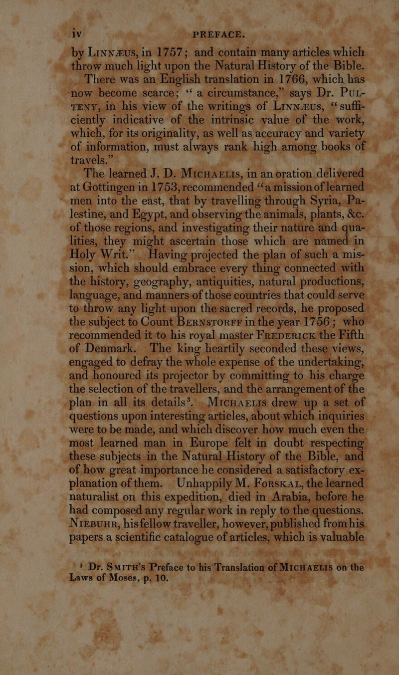 by Linwzus, in 1757; and contain many articles which throw much light upon the Natural History of the Bible. _ There was an English translation in 17 66, which has ‘now become scarce; ‘‘ a circumstance,” says Dr. Pur- TENY, in his view of the writings of LINN-EUS, “ suffi- ciently indicative of the intrinsic value of the. work, which, for its originality, as well as accuracy and variety of disoramilon. must always rank high among books of ~ travels. | The learned J. D. Mtcnazrrs, in an oration delivered at Gottingen in 1753, recommended “a mission of learned amen into the east, that by travelling through Syria, Pa- lestine, and Egypt, and observing the animals, plants, &amp;c. of those regions, and investigating their nature and qua- lities, they might ascertain those which are named: in Holy Writ.” Having projected the plan of such a mis- sion, which should embrace every thing connected with the history, geography, antiquities, natural productions, language, and manners of those countries that could serve to throw any light upon the sacred records, he proposed the subject to Count BEnNsronrr in the year 1756; who recommended it to his royal master FREDERICK the Fifth of Denmark. The king heartily seconded these views, engaged to defray the whole expense of the undertaking, and honoured its projector by committing to his charge the selection of the travellers, and the arrangement of the plan in all its details’. - Mrenaruts drew up a set of questions upon interesting articles, about which i inquiries - were to be made, and duel déc di how much even the: most learned man in Europe felt in doubt respecting these subjects in the Natural History of the Bible, and of how great importance he considered a satisfactory ex- planation of them. Unhappily M. FonskAr, the learned naturalist on this expedition, died in Arabia, before he had composed any regular work in reply to. the questions. NrEBUHR, hisfellow traveller, however , published from his papers a scientific catalogue of articles, oni is valuable 3 Dr. Smirn’s Preface to his Translation of Micnasus on the Laws of Moses, p. 10. i ^