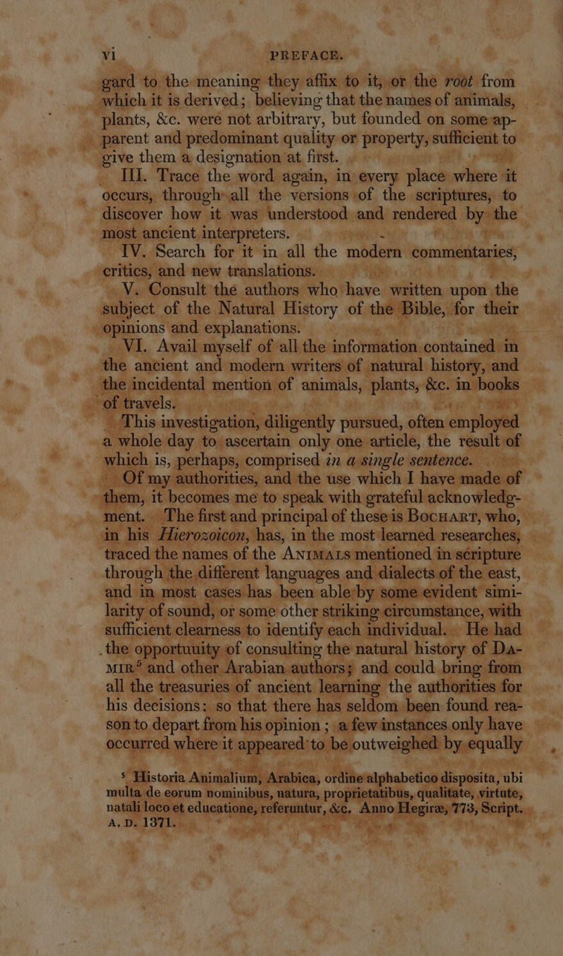 | gard to the meaning they affix to it, or the roof from _ which it is derived; ‘believing that the names of animals, j 7 &amp;c. were not arbitrary, but founded on some ap- .. parent and predominant quality or property sufficient to give them a designation at first. . — p on “ III. Trace the word. again, in. every place where it occurs, through: all the versions of the scriptures, to discover how it was understood and rendered by the most ancient, interpreters. aS ioa Wm. TV. Search for it in all the modern commentaries, -erities, and new translations. =~ E e -. V. Consult the authors: COME have written upon. the subject. of the Natural History of the Bible, for A seamen and explanations. — »» = ‘VI. Avail myself of all the infovedütias. moss in A ancient and modern writers of natural history, and the. incidental mention. of apimsls, ‘Plants, e in books | am ^of tr Bile lide uut ae et ME his investigation, diligently canted, often aM oyed a whole day to ascertain only one article, the result of which i is, perhaps, comprised in a single sentence. ay OF my authorities, and the use which I hivesutdeuf | | diem; it becomes me to speak with grateful acknowledg- ment. The first and principal of theseis BocnAmT, who, in his. Hierozoicon, has, in the most learned. researches; ii traced. ther names of the ANIMALS mentioned : in scripture | through the different languages and dialects of the east, and in most cases has. been ableby sc evident simi- larity of soun d, or some other striking circumstance, with | sufficient clearness to identify each in le | individual. He .the opportuuity of consulting the natural history of Da- MIR? and other A .rabian authors; and. could bring. from. all the treasuries of ancient learning the authorities for his decisions: so that there has seldom been found rea- son to depart. from his opinion ; a few instances only have c red Y yide it pe to hoi an ly