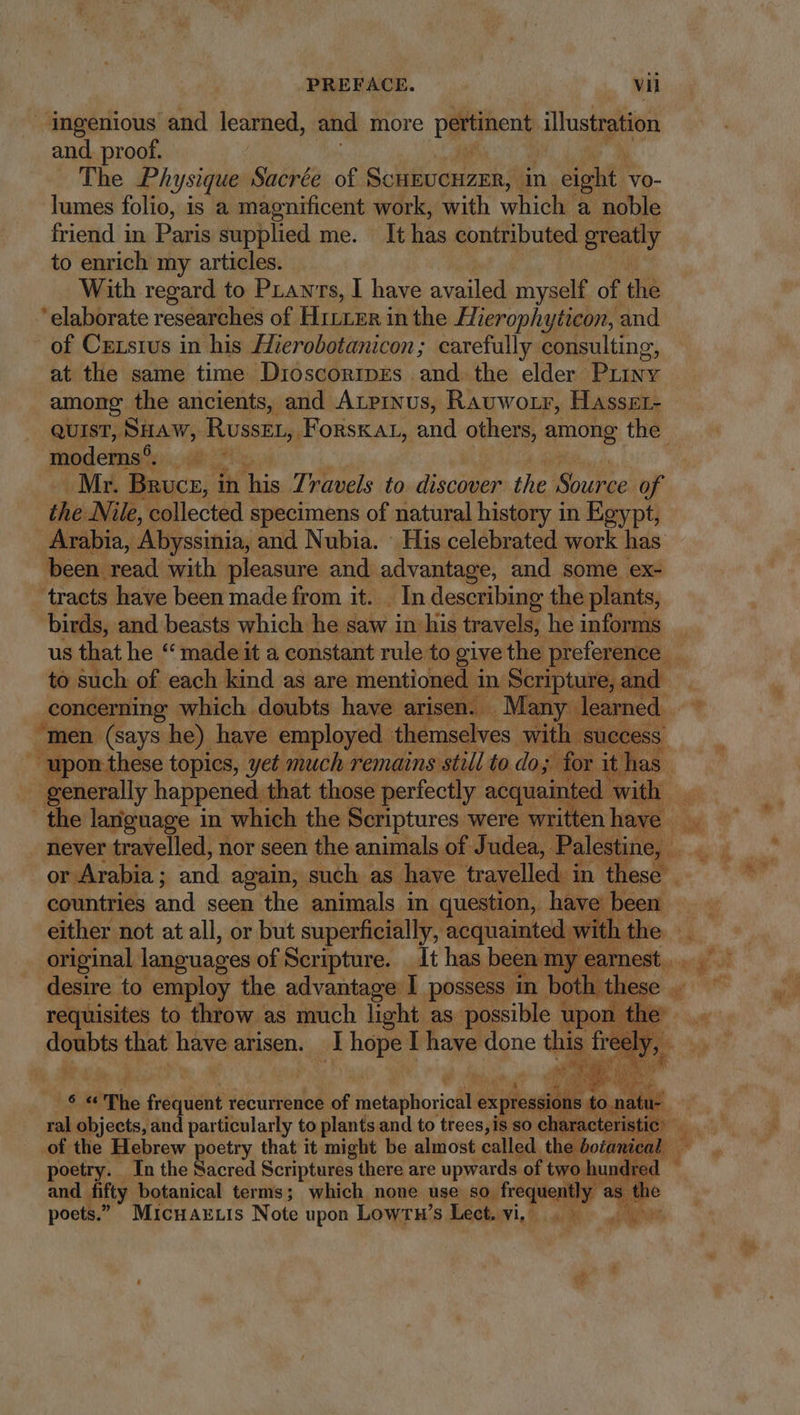 ingenious and learned, and more pertinent illustration and proof. The Physique Sacrée of SCHEUCHZER,. dn eight. vo- lumes folio, is a magnificent work, with which a noble friend in Paris supplied me. It has contributed greatly to enrich my articles. With regard to Pianrs, I have availed myself of te elaborate researches of Hirer in the Mierophyticon, and of Cxxsius in his Hzerobotanicon; carefully consulting, at the same time Dioscoripes and the elder Puiny among the ancients, and ArPrxus, Rauwotr, Hasset- QUIST, SHAW, Russet, Forstat, and others, among the modemns?::.., a7 Mr. Bruce, in This. ravels to discover the Source of the Nile, collected specimens of natural history in Egypt, Arabia, Abyssinia, and Nubia. His celebrated work has been. read with pleasure and advantage, and some ex- tracts s have been made ee it. dea My aber the Wes to 1 RS of Bie ge as are vice in exa and _concerning which doubts have arisen. ook men (says he) have yoployed: themselves with success. E rietiy happened: that those acícody E re never travelled, nor seen the animals of J udea, Palestine, . or Arabia ; and again, such as have. travelled i in these - countries and seen the animals in question, have been. either not at all, or but superficially, acquainted : with the original languages of Scripture. _ It has been my earnest... desire to employ the advantage I possess in botl hese . requisites to throw as much light as possible upon. ew that have arisen. lhopel have done this aS 2485 The jetsighi recurrence of jiener expressions &amp; , 0. ni | ü- ral objects, and particularly to plants and to trees, is so characteristic poetry. In the Sacred Scriptures there are upwards ‘of two hun red | and fifty botanical terms; which none use so. frequently as t e poets.” MicnaELIs Note upon Lowrn’s Lect. vi... — b m