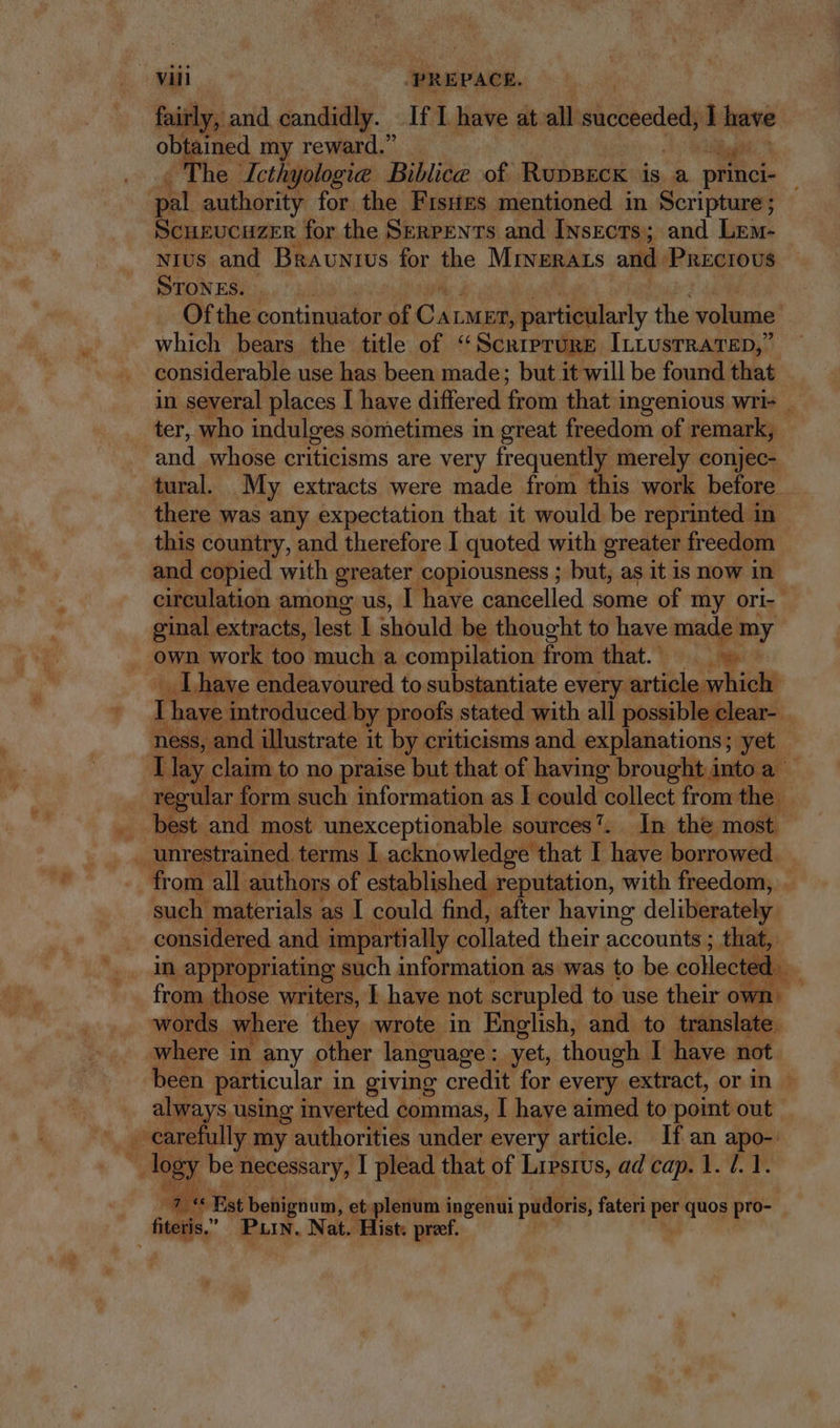 fairly, and candidly. If I have at. all succeeded, 1 have obtained my reward. Hilt ^ . The Jcthyologice Biblice of Ruppeck is a princi- pal authority for the FrsHEs mentioned in Scripture ; Scuzucuzer for the Serpents and Insects; and Lem- NIUS and BRAuNrUs for the MINERALS and. Precious STONES. | Of the continuator of dc pier atlary the volume’ which bears the title of ‘“Scriprure IrLUsTRATED, considerable use has been made; but it will be found that in several places I have differed from that ingenious wri ter, who indulges sometimes in great freedom of remark, and whose criticisms are very frequently merely conjec- tural. My extracts were made from this work before . there was any expectation that it would be reprinted in. this country, and therefore I quoted with greater freedom and copied with greater copiousness ; but, as it is now in circulation among us, I have cancelled some of my ori-- ginal extracts, lest I should be thought to have made my . own work too much a compilation from that. Aes .lhave endeavoured to substantiate every article which I have introduced. by proofs stated with all possible clear- ‘ ness, and illustrate it by criticisms and explanations; yet T lay claim to no praise but that of having brought into a regular f form such information as I could collect from the T . best and most unexceptionable sources’. In the most. unrestrained. terms I acknowledge. that I have. borrowed. from all. authors of established. reputation, with freedom, . such materials : as I could find, after having deliberately. considered and impartially collated their accounts ; ; that, in appropriating such information as was to be collected from those writers, I have not scrupled to use their own | words where they wrote in English, and to translate. where in any other language: yet, though I: have not. been. particular i in giving credit for every extract, or in | always, using inverted commas, I have aimed to point out _ . carefully my. authorities under every article. lf an apo- 1 logy be necessary, I plead that of Lresrus, ad cap. 1. 1.1. a i Est benignum, et plenum ingenui pudoris, fateri bt quos pro- fiteris. ” Pun, Nat. Hist. preef.