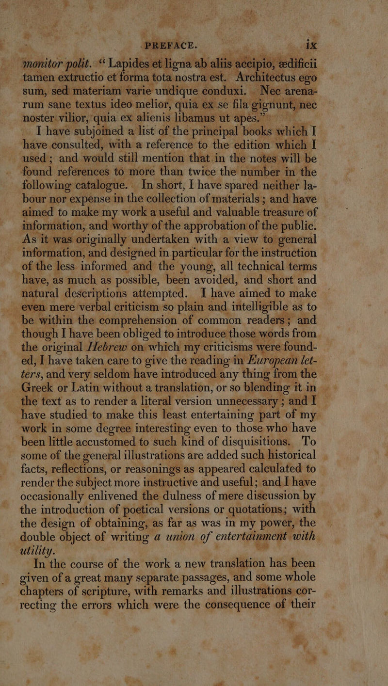 PREFACE. id ble monitor polit. Lebidia et ligna ab aliis ac pun tedificii tamen extructio et forma tota nostra est. Architectus ego sum, sed materiam varie undique conduxi. -. Nec arena- rum sane textus ideo melior, quia ex se fila gignunt, nec noster vilior, quia ex alienis libamus ut apes. I have subjoined a list of the principal books which I have consulted, with a reference to the edition which I used ; and woild still mention that in the notes will be found references to more than twice the number in the following: catalogue. - In short, I have spared neither la- bour nor expense in the collection of materials; and have - aimed to make my work a useful and valuable treasure of information, and worthy of the approbation of the public. As it was originally undertaken with a view to. general information, and designed in. particular for the instruction of the less. informed and the young, all technical terms have, as much as possible, been avoided, and short and natural descriptions attempted. I have aimed to make . even mere verbal criticism so plain and intelligible as to . be within the comprehension of common readers; and _ though I have been obliged to introduce those words from. the original Hebrew on which my criticisms were found- ed, I have taken care to give the reading in European let- ters, and very seldom have introduced any thing from the | Greek or Latin without a translation, or so blending TL AR ov the text as to render a literal version unnecessary ; and I | have studied to make this least entertaining part of my Work in some degree interesting even to those who have been little accustomed to such kind of disquisitions. To some of the general illustrations are added such historical . facts, reflections, or reasonings as appeared calculated to render the subject more instructive and useful; and I have occasionally enlivened the dulness of mere discussion by — the introduction of poetical versions or quotations; with the design of obtaining, as far as was in my power, the double object of writing a union of entertainment: with utility. voi In the course of the work a new translation has been given of a great many separate passages, and some whole chapters of scripture, with remarks and illustrations cor- recting the errors which were the consequence of their * y»
