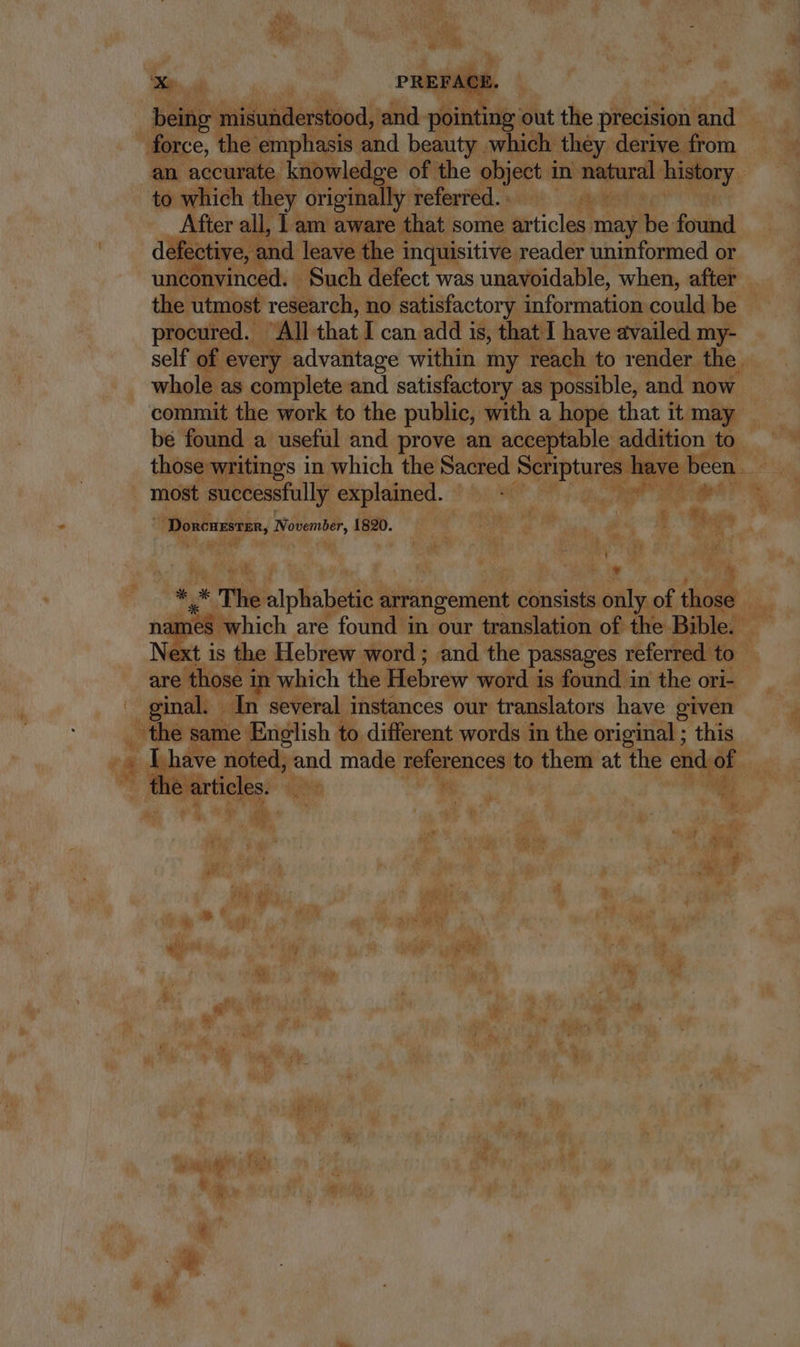 T Beier misunderstood, and ims i out the precision and force, the emphasis and beauty . which. they derive from an accurate knowledge of the c object in natural history : to which they originally referred. After all, am aware that some articles may hie found defective, 2 and leave the inquisitive reader uninformed or unconvinced. Such defect was unavoidable, when, after the utmost research, no satisfactory information could be | procured. All that I can add i is, that I have availed my- self of every advantage within my reach to render the. whole as complete and satisfactory as possible, and now commit the work to the public, with a hope that it may — bé found a useful and prove an acceptable addition to. those writings in which the Sacred Scriptures have been - 5 most successfully explained. 8 DU MT Ot he | Donenzsren, November, 1820. po xr gis EROR jx L:  a ' UN T | a. 7M T ^» *. E The e NS arrangement consists only of duit í which are found in our translation of the Bible. uu M is the Hebrew word ; and the passages referred to are those in | which the Picbrew word is found in the ori- — ginal. In several instances our translators have given the same English to different words in the original ; this (d Lhave noted, and made references to o at the ede of  OU Particles: ie WN- | E. * Ó E: A AE ag E: é ae Pte, wy f i T fe ^ v , A ! a y » p. wer ; p is '  uo j ra 2 M. aui f di a  NW E em wv : f 1 a. 5 y i à; d» i ia E PAR Ls T i d i4 C5 &amp; if  7 *