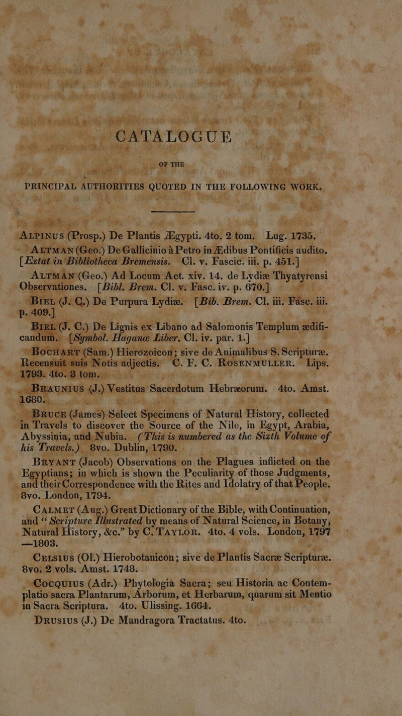  P d EE | AA, ng NEN Mti deiaovid ME e eii ^W E 5 qns EU ie E LL bie io ET bcr at Abi; b A i ái iot bitu ase LE aim AL CE 2 T 3 | | CATALOG UP am Nu A uv e. THE iu i hive Ay TIES QUOTED: IN THE FOLLOWING wont. hu d E b t3 SHNM TTE PP QU S, an 3 4 5 No th t Pure i TE e pom d SMS a i 5 d  wt cy MM en oro bee ALPINUS: (Prosp) De Plantis Boyt Ato. 2 fom Lug. 1735. og ALTMAN (Geo. ) De Gallicinio àPetroi in JEdibus Pontificis audito, [ Extat in Bibliotheca Bremensis. Cl. v. Fascic. iii. p. 451.] - Aco) Ad Locum Act. xiv. 14. de Lydize Thyatyrensi ervationes. [Bibl. Brem. Cl. M Fasc. iv. p. 610] cot Bes e. Gy) De o cai Lydie. [Bib. Brem. Cl. iii. Pave. i dii. p.409] I . c. .) De Lignis ex Libano ad Salomonis T emplum. slit 1 Symbol. Hagane Liber. Cl. iv. par. 1.] | dd 3 Hierozoicon; sive de Animalibus 8. Scripure, 93. 4t tom. eek as aks {amon e Vestitus Sacerdotum Hebreeorum. Ato. Amst. . 1680. SEE REIR 4 T + zx e |. IRUCE (James) Select COE of Natufdl History, liqited ‘in Travels to discover the Source of the Nile, in Egypt, Arabia, his Travels.) $8vo. Dublin, 1790. | : D Egyptians; in which is shown the Peculiarity of those Judgments,  and their Correspondence with the Rites and agolotey of that People. .8vo. London, 1794. — a’ CALMET (Aug. X Great Dictionary of the Bible, with Continuation, and “ Scripture Illustrated by means of Natural Science, in Botany, _ Natural History, &amp;e.” by C. TAYLOR. 4to. 4 vols. London, 1797 —1803. m Cxtsius (Ol.) Hierobotanicon ; sive ‘de Plantis Sacre Scriptura. 8vo. 2 vols. Amst.1748. platio sacra Plantarum, Arborum, et. Herbarum, quarum sit. Mentio in Sacra Scriptura. 4to. Ulissing. 1664. Drusius (J.) De Mandragora Tractatus. 4to. hd