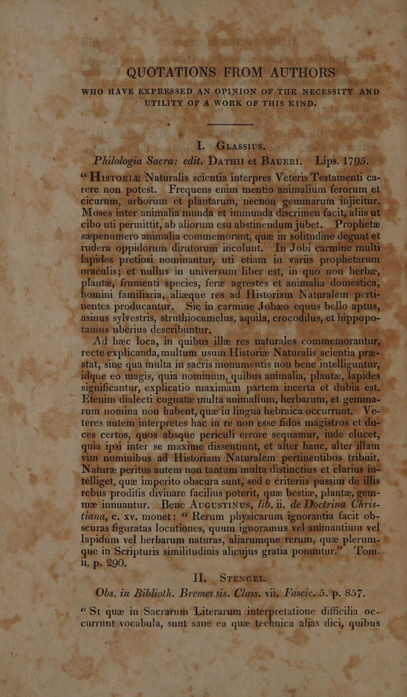 QUOTATIONS FROM. AUTHORS ' UTILITY OF A WORK OF THIS KIND. I. Guassivs. . shave | Philologia Sacra: edit. Darm et Bavgnr. ^ Lips. 1795. cicurum, arborum et plantarum, necnon — gemmarum injicitur, cibo uti permittit, ab aliorum esu abstinendum jubet. Prophete sepenumero animalia commemorant, quz in solitudine degunt et lapides pretiosi nominantur, uti etiam in variis prophetarum oraculis; et nullus in universum liber est, inquo non herbe, plante; frien ti Species, fert? agrestes et animalia. domestica, homini familiaria, alieque res ad Historiam. Naturalem' perti- nentes producantur. Sic in carmine Jobo equus bello aptus, asinus sylvestris, struthiocamelus, aquila, crocodilus, et QDRePe tamus uberius describuntur, | s Mud recte explicanda, multum usum Historie Naturalis scientia prae-— stat, sine qua multa in sacris monumentis non bene intelliguntur, idque eo magis, quia nominum, quibus animalia, plante, lapides sighificantur, explicatio maximam partem incerta et dubia est. Bigain dialecti cognate multa animalium, herbarum, et gemma- teres autem interpretes hae’ in re non esse fidos magistros et du- ces certos, quos absque periculi errore sequamur, inde elucet, quia ipsi inter se maxime dissentiunt, et alter hanc, alter’ illam vim nominibus. ad Historiam Naturalem pertinentibus. tribuit. Nature peritus autem non tantum multa distinctius et clarius i in- telliget, quae imperito obscura sunt, sed e criteriis passim de illis rebus proditis divinare facilius poterit, que bestiz, plantze, gem- m: innuantur. Bene Aucustinus, lib, u. de Doctrina Chris- tiana, c. xv. monet: * Rerum physicarum ignorantia facit ob- scuras figuratas locutiones, quum ignoramus vel animantium vel lapidum vel herbarum naturas, aliarumque rerum, que plerum- que in Scripturis similitudinis alicujus gratia ponuntur. ‘Tom. i, p. 290. II. SrTENGEE. «Sr que in Sacrarum Literarum interpretatione difficilia oc- currunt. vocabula, sunt sane ea qua technica alias dici, quibus z