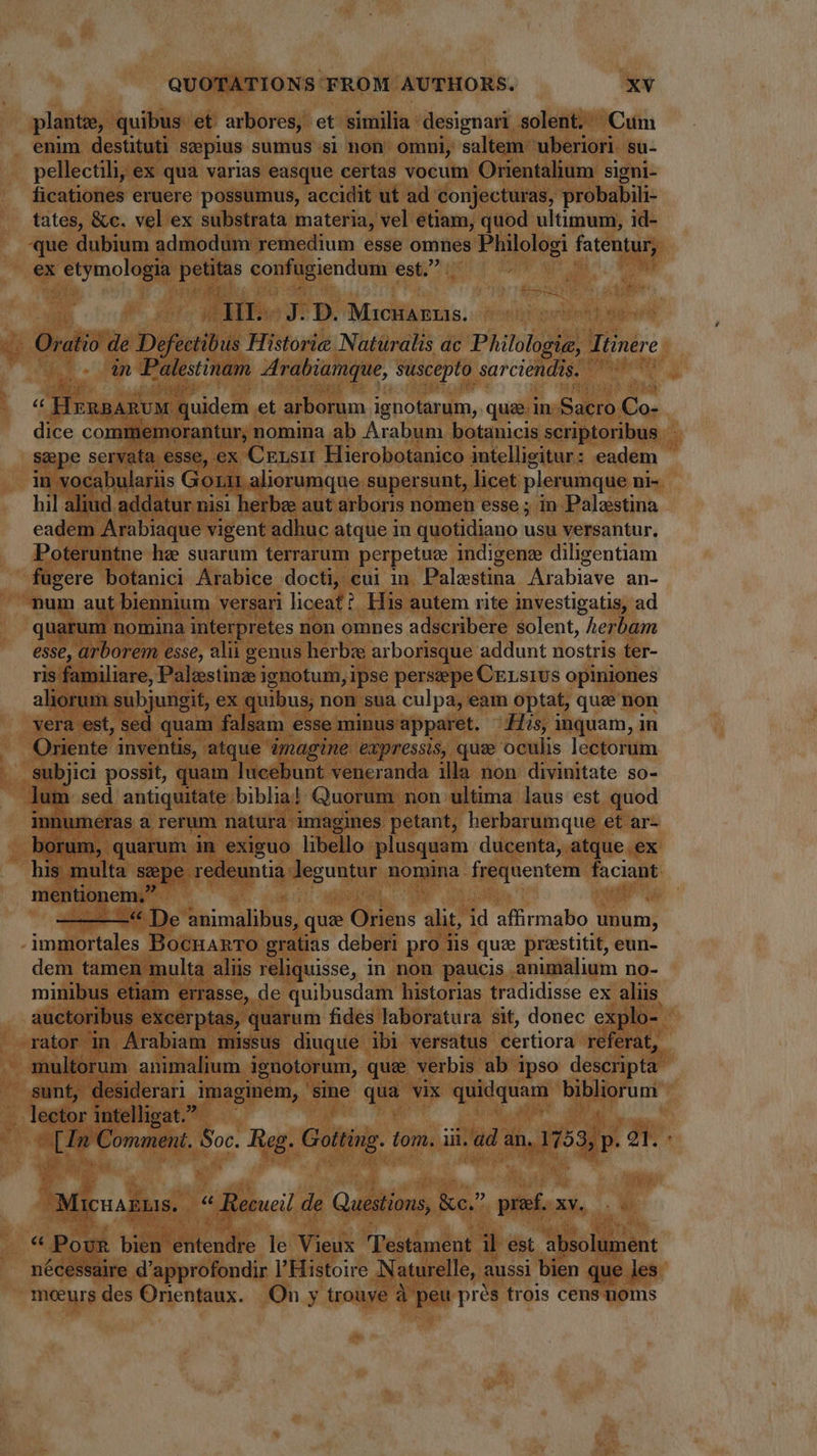 plante, quibus et arbores, et similia designari solent. Cum enim destituti seepius sumus si non omni, saltem uberiori su- pellectili, ex qua varias easque certas vocum Orientalium signi- ficationes eruere possumus, accidit ut ad conjecturas, probabili- tates, &amp;c. vel ex substrata materia, vel etiam, quod ultimum, id- que dubium admodum remedium esse omnes Philologi fatentur; ex + etymologia posto confugiendum est. ^ 3507 J. D. MiQcnazrs. Oratio de Defectibus Historie Naturalis ac Philologie, Itinere _- in Palestinam Arabiamque, suscepto sarciendis. y HERBARUM quidem et arborum ignotarum, quae in cos ame dice commemorantur, nomina ab Arabum botanicis scriptoribus seepe servata esse, ex Crrsi Hierobotanico intellieitur : eadem : in vocabulariis Gori aliorumque supersunt, licet plerumque ni- hil aliud addatur nisi herbe aut arboris nomen esse ; in Palestina eadem Arabiaque vigent adhuc atque in quotidiano usu versantur, Poteruntne he suarum terrarum perpetue indigene diligentiam fugere botanici Arabice docti, cui in Palestina Arabiave an- “num aut biennium versari liceat: His autem rite investigatis, ad quarum nomina interpretes non omnes adscribere solent, herbam esse, arborem esse, alii genus herbw arborisque addunt nostris ter- ris familiare, Palestine ignotum, ipse perszeepe CELsIUs opiniones aliorum subjungit, ex quibus, non sua culpa, eam optat, que non vera est, sed quam falsam esse minus: apparet. His, inquam, in Oriente inventis, atque imagine expressis, que oculis lectorum subjici possit, quam lucebunt veneranda illa non divinitate so- lum. sed antiquitate biblia! Quorum non ultima laus est quod innumeras a rerum natura: imagines petant, herbarumque et ar- borum, quarum in exiguo libello plusquam ducenta, atque. ex his multa sepe. redeunti Jeguntur nomma. frequentem faciant. mentionem, -« De india: qua Gidins d id affirmabo unum, We cone Bocuanrro gratias deberi pro iis que prestitit, eun- dem tamen multa aliis reliquisse, in non paucis animalium no- minibus etiam errasse, de quibusdam historias tradidisse ex aliis auctoribus excerptas, quarum fides laboratura sit, donec explo- rator in Árabiam missus diuque ibi versatus certiora referat, multorum animalium ignotorum, qui verbis ab ipso descripta. sunt, desiderari imaginem, ‘sine qua vix quidquam r^. d lector intelligat. cha Comment. din Reg. Gotting. tom. ii. ad an. 1753, p. 2T. Micuakuas, i * Recueil de Questions, Ke,” pref. x xv. * Pour bikie ditendke le Vieux Testament. il est absolument nécessaire d'approfondir l'Histoire Naturelle, aussi bien que les moeurs des Orientaux. On y trouye à peu prés trois cens noms