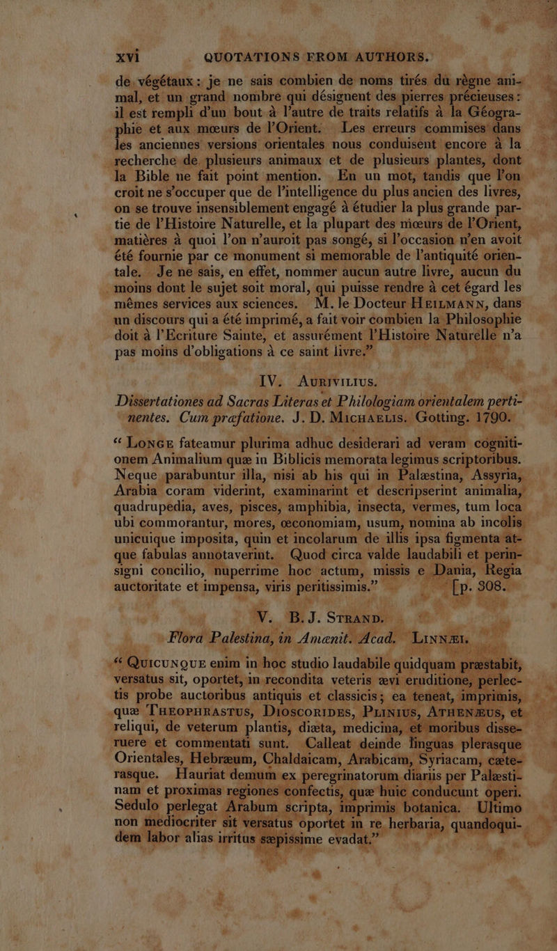 ^ de. végétaux: je ne sais. combien de noms tirés. du régne ani- mal, et un. grand. nombre qui. désignent des. pierres. précieuses : il est rempli d'un bout à l'autre de traits relatifs à la Géogra- phie et aux. moeurs de l'Orient. Les erreurs commises’ dans recherche de. plusieurs animaux et de plusieurs plantes, dont la Bible ne fait point mention. . En un mot, tandis que l'o n croit ne s'occuper que de l'intelligence du plus ancien des livres, on se trouve insensiblement engagé à étudier la plus grande par- matiéres à quoi l'on n 'auroit pas songé, si l'occasion. n'en avoit été fournie par ce monument si memorable de l'antiquité | orien- tale. Je ne sais, en effet, nommer aucun autre livre, aucun du . moins dont le sujet soit moral, qui puisse rendre à cet égard les mémes services aux sciences. M.le Docteur H £t MANN, dans un discours qui a été imprimé, a fait voir combien la Philosophie doit à l'Ecriture Sainte, et assurément J Histoire N aturelle- na pas moins d'obligations à ce saint livre.” |  d a IV. Aurivittus. M d nentes. Cum prafatione. J. D. MacnaELIs.. Gotting. 1790. * LonceE fateamur plurima adhuc desiderari ad veram cágüiti- onem Animalium qua in Biblicis memorata legimus scri: toribus. Arabia coram viderint, examinarint et descripserint animalia, quadrupedia, aves, pisces, amphibia, insecta, vermes, tum loca” ubi commorantur, mores, oeconomiam, usum, nomina ab incolis. unicuique imposita, quin et incolarum de illis ipsa figmenta at- que fabulas aunotaverint.. . Quod circa valde laudabili et | perin- signi concilio, | nuperrime. hoc. actum, missis e D: Regia auctoritate et impensa, viris ,peritissimis. ul * isi 308. j NEM, GOD  v. B. if STRAND. IW. P Flora. ipods in Amanit. ofa Lisa EI. he E A Quicungue enim in-hoe dido laudabile. quidquam. : versatus sit, oportet, : in recondita veteris vevi eruditione, [ tis probe auctoribus antiquis et classicis ; ea teneat, t, imp T que TüEOPHRASTUS,. DiosconipEs, PriNivUs, A’ Da S reliqui, de veterum plantis, dista, medicina, ibus disse Tuere et commentati sunt. Calleat scuttle. ür guas- plenty ue Orientales, Hebrzum, Chaldaicam, Arabicam, ‘Spriacam, cete- rasque. Hauriat demum . ex peregrinatorum. diariis per Palesti- nam et proximas reg iones confectis, (uae huic condu cunt ue 2 M, Sedulo perlegat Arabum | scri pta, imprimis. botanica. 4 non mediocriter sit ve Tp oportet. an pei quand : dem : labor alias irritus gepissime evadat. L s t jud E e: i , ^ is ^ n 1