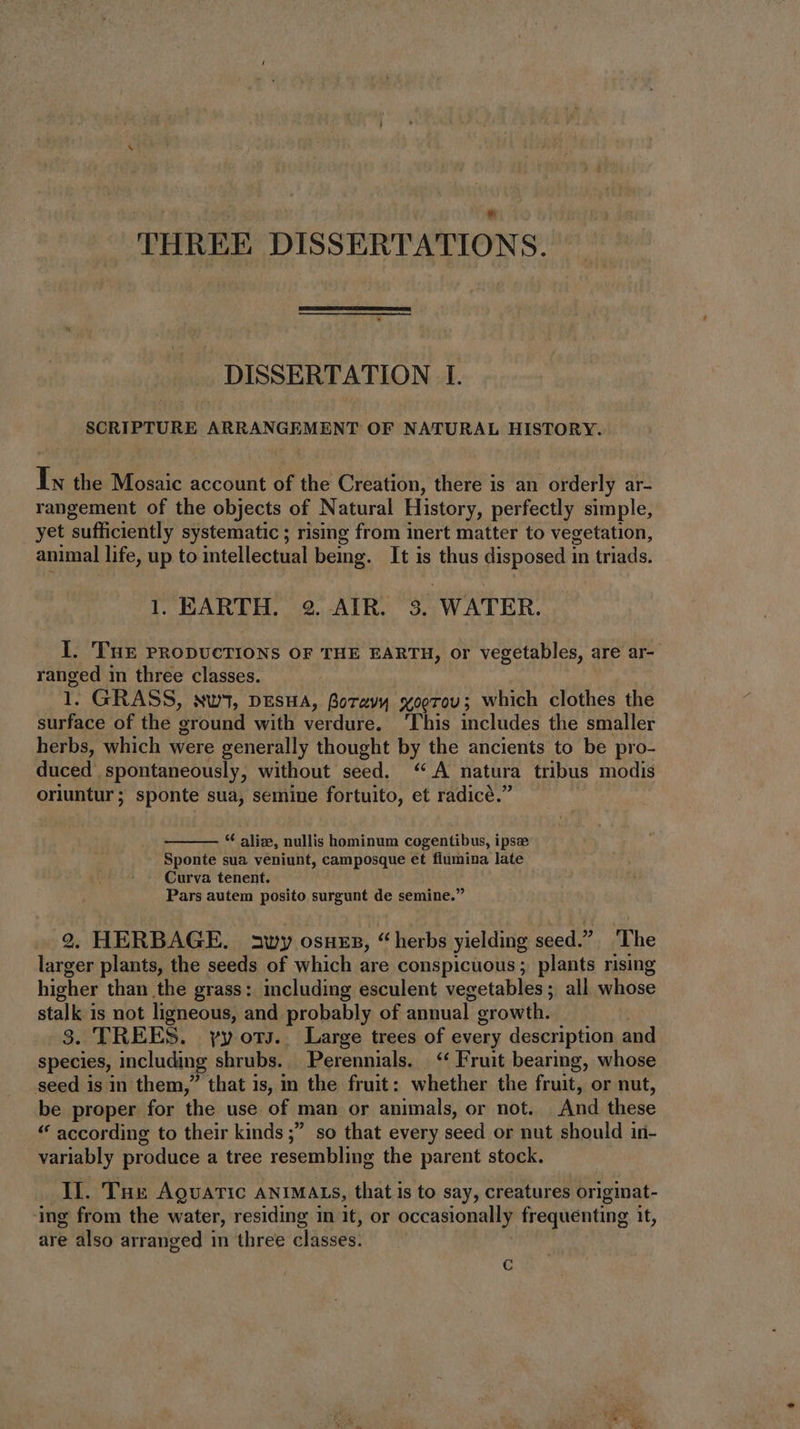 THREE DISSERTATIONS. DISSERTATION I. SCRIPTURE ARRANGEMENT OF NATURAL HISTORY. Ix the Mosaic account of the Creation, there is an orderly ar- rangement of the objects of Natural History, perfectly simple, yet ‘sufficiently systematic ; rising from inert matter to vegetation, animal life, up to intellectual being. It is thus disposed in triads. iy EARTH. 2. AIR. 3. WATER. I. 'THE PRODUCTIONS or THE EARTH, or vegetables, are ar- ranged in three classes. —— l. GRASS, ww, nEsHA, Boravy xoerov; which clothes the surface of the ‘ground with verdure. ‘This includes the smaller herbs, which were generally thought by the ancients to be pro- duced spontaneously, without seed. “A natura tribus modis oriuntur; sponte sua, semine fortuito, et radicé.” * alize, nullis hominum cogentibus, ipse Sponte sua veniunt, camposque et flumina late Curva tenent. Pars autem posito surgunt de semine. 2. HERBAGE. swy osnes, “herbs yielding seed.” ‘The larger plants, the seeds of which are conspicuous ; plants rising higher than the grass: including esculent vegetables ; all whose stalk is not ligneous, and probably of annual. growth. 3. TREES. yy ors. Large trees of every description and species, including shrubs. Perennials. | ** Fruit bearing, whose seed is in them, that 1s, im the fruit: whether the fruit, or nut, be proper for the use of man or animals, or not. And these * according to their kinds ;” so that every seed or nut should in- variably produce a tree resembling the parent stock. II. Tux AovATIC ANIMALS, that is to say, creatures originat- ing from the water, residing in it, or occasionally frequenting it, are also arranged in three classes. C
