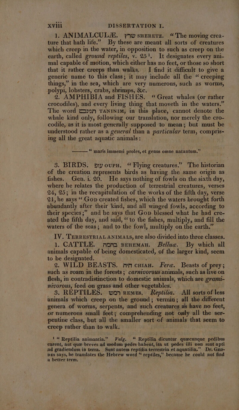 1. ANIMALCUL/E. yw snurnRETz. “The moving crea- ture that hath life. By these are meant all sorts of creatures which creep in the water, in opposition to such as creep on the earth, called ground reptiles, v. 251. It designates every ani- mal capable of motion, which either has no feet, or those so short that it rather creeps than walks. I find it difficult to give a generic name to this class; it may include all the “ creeping things, in the sea, which are very numerous, such as worms, -polypi, lobsters, crabs, shrimps, &c. 2. AMPHIBIA and FISHES. “Great whales (or rather crocodiles), and every living thing that moveth in the waters.” The word t2»3n TANINIM, in this place, cannot denote the whale kind only, following our translation, nor merely the cro- codile, as it is most generally supposed to mean; but must be understood rather as a general than a particular term, compris- ing all the great aquatic animals: ! * maris immensi proles, et genus omne natantum. 3. BIRDS. 5wovrnu. “Flying creatures.” The historian of the creation represents birds as having the same origin as fishes. Gen. i. 20. He says nothing of fowls on the sixth day, where he relates the production of terrestrial creatures, verses 24, 95; in the recapitulation of the works of the fifth day, verse 21, he says ** Gop created fishes, which the waters brought forth abundantly after their kind, and all winged fowls, according to their species; and he says that Gop blessed what he had cre- ated the fifth day, and said, ‘‘ to the fishes, multiply, and fill the waters of the seas; and to the fowl, multiply on the earth. IV. TERRESTRIAL ANIMALS, are also divided into three classes. 1. CATTLE. mona sEHEMAnH. Bellue. By which all animals capable of being domesticated, of the larger kind, seem to be designated. ^. 2. WILD BEASTS. ;vncuiíag. ere. Beasts of prey; such as roam in the forests; carnivorous animals, such as live on flesh, m contradistinction to domestic animals, which are grami- nivorous, feed on grass and other vegetables. 1 . 9. REPTILES. wo remes, Reptilia. All sorts of less animals which creep on the ground; vermin; all the different genera of worms, serpents, and such creatures as have no feet, or numerous small feet; comprehending not only all the ser- pentine class, but all the oats sort of animals that seem to creep rather than to walk. 1 “ Reptilia animantia.” Vulg. “ Reptilia dicuntur quecunque pedibus carent, aut que breves ad modum pedes habent, ita ut pedes illi non sunt apti ad gradiendum in terra. Sunt autem reptilia terrestria et aquatilia. Dr. GEp- DEs says, he translates the Hebrew word “ reptiles,” because he could not find a better term.