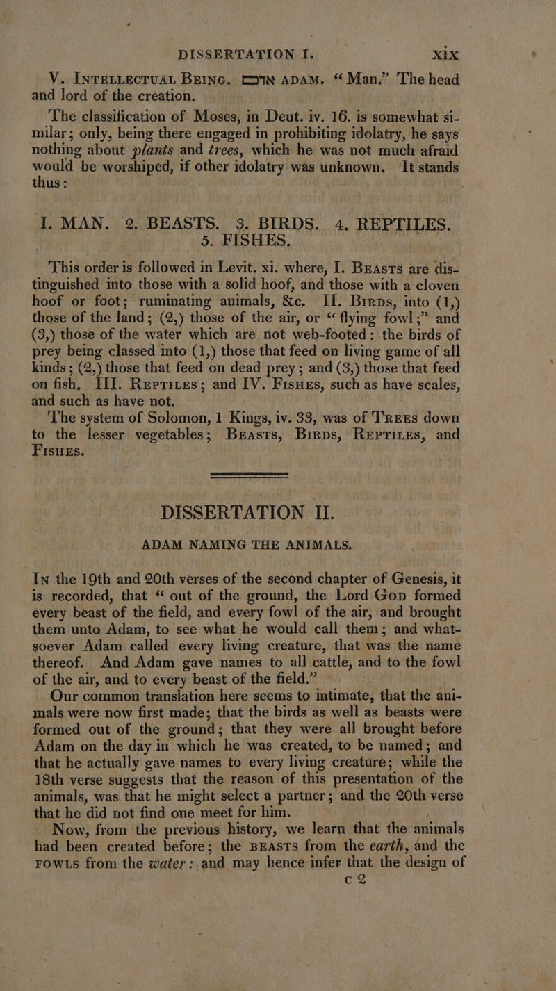 V. INTELLECTUAL BEING. CSN ADAM, .« Man. The head and lord of the creation. The classification of Moses, in Deut. iv. 16. is somewhat si- milar; only, being there engaged in prohibiting idolatry, he says nothing about plants and trees, which he was not much afraid d be worshiped, if he idolatry was unknown. It stands thus: I. MAN. 2. BEASTS. 3. BIRDS. 4. REPTILES. 5. FISHES. This order is followed in Levit. xi. where, I. Brasts are dis- tinguished into those with a solid hoof, and those with a cloven hoof or foot; ruminating animals, &c. II. Binps, into (tj those of the land; (2,) those of the air, or * flying fowl1; and (3,) those of the water which are not web-footed: the birds of prey being classed into (1,) those that feed on living game of all kinds ; (2,) those that feed on dead prey ; and (3,) those that feed on fish, III. Reprites; and IV. Fisuss, such as have scales, and such as have not. The system of Solomon, 1 Kings, iv. 33, was of TREES down to the lesser vegetables; Brasts, Birps, Reprizes, and Fisuzs. DISSERTATION II. ADAM NAMING THE ANIMALS. In the 19th and 20th verses of the second chapter of Genesis, it is recorded, that “ out of the ground, the Lord Gop formed every beast ‘of the field, and every fowl of the air, and brought them unto Adam, to see what he would call them; and what- soever Adam called every living creature, that was the name thereof. And Adam gave names to all cattle, and to the fowl of the air, and to every beast of the field. Our common translation here seems to intimate, that the ani- mals were now first made; that the birds as well as beasts were formed out of the ground ; that they were all brought before Adam on the day in which he was created, to be named ; and . that he actually gave names to every living creature; wie the 18th verse suggests that the reason of this presentation of the animals, was that he might select a partner ; and the 90th verse that he did not find one meet for him. Now, from the previous history, we learn that the animals had been created before; the BEAsTs from the earth, and the FOWLS from the water: and may hence infer that the design of c2