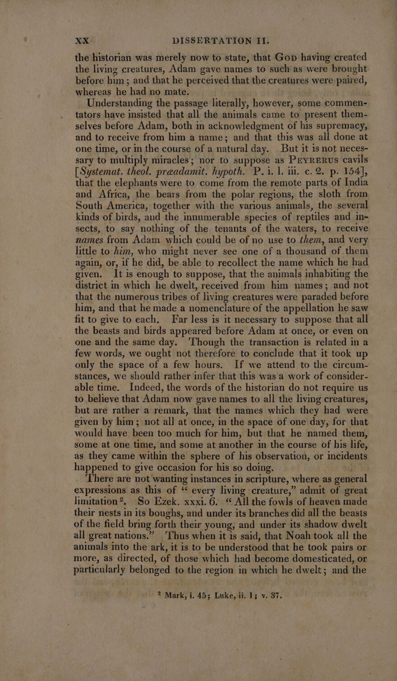 the historian was merely now to state, that Gop having created the living creatures, Adam gave names to such as were brought before him ; and that he perceived that the creatures were paired, whereas he had no mate. Understanding the passage literally, however, some commen- tators have insisted that all the animals came to present them- selves before Adam, both in acknowledgment of his supremacy, and to receive from him a name; and that this was all done at one time, or in the course of a natural day. But it is not neces- sary to multiply miracles; nor to suppose as PrvRERUS cavils [Systemat. theol. preadamit. hypoth. P. 1. l.i. c. 2. p. 154], that the elephants were to come from the remote parts of India and Africa, the bears from the polar regions, the sloth from South America, together with the various animals, the several kinds of birds, aud the innumerable species of reptiles and in- sects, to say nothing of the tenants of the waters, to receive names from Adam which could be of no use to them, and very little to him, who might never see one of a thousand of them again, or, if he did, be able to recollect the name which he had given. It is enough to suppose, that the animals inhabiting the district in which he dwelt, received from him names; and not that the numerous tribes of living creatures were paraded before him, and that he made a nomenclature of the appellation he saw . fit to give to each. Far less is it necessary to suppose that all the beasts and birds appeared before Adam at once, or even on one and the same day. ‘Though the transaction is related in a few words, we ought not therefore to conclude that it took up only the space of a few hours. If we attend to the circum- stances, we should rather infer that this was a work of consider- able time. Indeed, the words of the historian do not require us to believe that Adam now gave names to all the living creatures, but are rather a remark, that the names which they had were given by him ; not all at once, in the space of one day, for that would have been too much for him, but that he named them, some at one time, and some at another in the course of his life, as they came within the sphere of his observation, or incidents happened to give occasion for his so doing. There are not wanting instances in scripture, where as te Si expressions as this of « every living creature,” admit of great limitation?, |. So Ezek. xxxi. 6. « All the fowls of heaven made their nests in its boughs, and under its branches did all the beasts of the field bring forth their young, and under its shadow dwelt all great nations. 'T hus when it 1s said, that N oah took all the animals into the ark, it is to be understood that he took pairs or more, as directed, of those which had become domesticated, or particularly belonged to the region in which he dwelt; and the ? Mark, i. 45; Luke, ii. 1; v. 37.