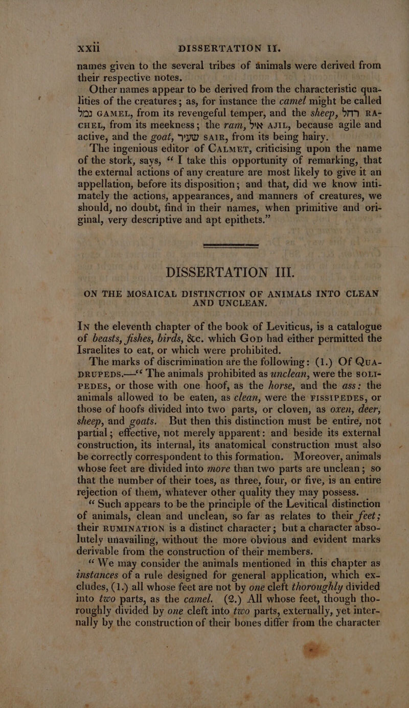names given to the several tribes of animals were derived from their respective notes. Other names appear to be derived from the characteristic qua- lities of the creatures; as, for instance the came! might be called bo) GAMEL, from its revengeful temper, and the sheep, 5r) RA- CHEL, from its meekness ; the ram, YS AJIL, because agile and active, and the goat, yv SAIR, from its being hairy. The ingenious editor of CALMET, criticismg upon the name of the stork, says, * I take this opportunity of remarking, that the external actions of any creature are most likely to give it an appellation, before its disposition; and that, did we know inti- mately the actions, appearances, and manners of creatures, we should, no doubt, find in their names, when primitive and ori- ginal, very descriptive and apt epithets. DISSERTATION III. ON THE MOSAICAL DISTINCTION OF ANIMALS INTO CLEAN AND UNCLEAN. In the eleventh chapter of the book of Leviticus, is a catalogue of beasts, fishes, birds, &c. which Go» had either permitted the Israelites to eat, or which were prohibited. The marks of discrimination are the following: (1.) Of Qua- DRuPEDS.— The animals prohibited as unclean, were the sori- PEDES, or those with one hoof, as the horse, and the ass: the animals allowed to be eaten, as clean, were the FISSIPEDES, or those of hoofs divided into two parts, or cloven, as oxen, deer, Sheep, and goats. But then this distinction must be entire, not partial ; effective, not merely apparent: and beside its external construction, its internal, its anatomical construction must also be correctly correspondent to this formation. Moreover, animals whose feet are divided into more than two parts are unclean; so that the number of their toes, as three, four, or five, 1s an entire rejection of them, whatever other quality they may possess. * Such appears to be the principle of the Levitical distinction of animals, clean and unclean, so far as relates to their feet; their RUMINATION is a distinct character; but a character abso- lutely unavailing, without the more obvious and evident marks derivable from the construction of their members. * We may consider the animals mentioned in this chapter as instances of a rule designed for general application, which ex- cludes, (1.) all whose feet are not by one cleft thoroughly divided into two parts, as the camel. (2.) All whose feet, though tho- roughly divided by one cleft into two parts, externally, yet inter- nally by the construction of their bones differ from the character