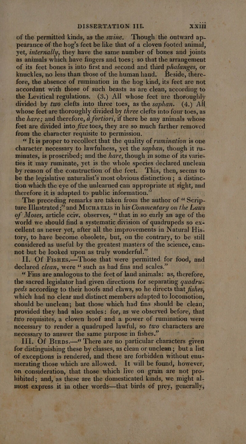 of the permitted kinds, as the swine. Though the outward ap- pearance of the hog's feet be like that of a cloven footed animal, yet, internally, they have the same number of bones and joints as animals which have fingers and toes; so that the arrangement of its feet bones is into first and second and third phalanges, or knuckles, no less than those of the human hand. Beside, there- fore, the absence of rumination in the hog kind, its feet are not accordant with those of such beasts as are clean, according to the Levitical regulations. (3.) All whose feet are thoroughly divided by two clefts into three toes, as the saphan. (4.) AM whose feet are thoroughly divided by three clefts into four toes, as the hare; and therefore, à fortiori, if there be any animals whose feet are divided into five toes, they are so much farther removed from the character requisite to permission. * Tt is proper to recollect that the quality of rumnation is one character necessary to lawfulness, yet the saphan, though it ru- minates, is proscribed; and the hare, though 1n some of its varie- ties it may ruminate, yet is the whole species declared. unclean by reason of the construction of the feet. ‘This, then, seems to be the legislative naturalist’s most obvious distinction ; a distinc- tion which the eye of the unlearned can appropriate at sight, and therefore it is adapted to public information.” The preceding remarks are taken from the author of “ Scrip- ture Illustrated ; and MicnaEui in his Commentary on the Laws of Moses, article cciv. observes, “that in so early an age of the world we should find a systematic division of quadrupeds so ex- cellent as never yet, after all the improvements in Natural His- tory, to have become obsolete, but, on the contrary, to be still considered as useful by the greatest masters of the science, can- not but be looked upon as truly wonderful. II. Of Fisuzs.— Those that were permitted for food, and declared clean, were ** such as had fins and scales. * Fins are analogous to the feet of land animals: as, therefore, the sacred legislator had given directions for separating quadru- peds according to their hoofs and claws, so he directs that fishes, which had no clear aud distinct members adapted to locomotion, should be unclean; but those which had fins should be cleau, provided they had also scales: for, as we observed before, that two requisites, a cloven hoof and a power of rumination were necessary to render a quadruped lawful, so two characters are . necessary to answer the same purpose in fishes. III. Of Brros.—“ There are no particular characters given . for distinguishing these by classes, as clean or unclean; buta list of exceptions is rendered, and these are forbidden without enu- merating those which are allowed. It will be found, however, on consideration, that those which live on gram are not pro- hibited; and, as these are the domesticated kinds, we might al- most express it in other words—that birds of prey, generally,