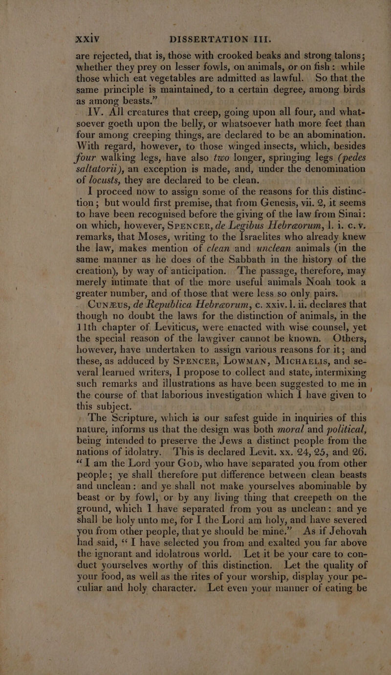 are rejected, that is, those with crooked beaks and strong talons; whether they prey on lesser fowls, on animals, or on fish: while those which eat vegetables are admitted as lawful. So that the same principle is maintained, to a certain degree, among birds as among beasts. IV. All creatures that creep, going upon all four, and hats soever goeth upon the belly, or whatsoever hath more feet than four among creeping things, are declared to be an abomination. With regard, however, to those winged insects, which, besides four walking legs, have also two longer, springing legs (pedes saltatorii),an exception is made, and, under the denomination of locusts, they are declared to be clean. I proceed now to assign some of the reasons for this dune tion; but would first premise, that from Genesis, vii. 2, it seems to have been recognised before the giving of the law from Sinai: on which, however, SPENCER, de Legibus Hebraeorum, |. 1. c. v. remarks, that Moses, writing to the Israelites who already knew the law, makes mention of clean and unclean animals (in the same manner as he does of the Sabbath in the history of the creation), by way of anticipation... ‘The passage, therefore, may merely intimate that of the more useful animals Noah took a ‘greater number, and of those that were less so only pairs. Cun xus, de Republica Hebreorum, c. xxiv. 1. ii. declares that though no doubt the laws for the distinction of animals, in the 11th chapter of Leviticus, were enacted with wise counsel, yet the special reason of the lawgiver cannot be known. Others, however, have undertaken to assign various reasons for it; and these, as adduced by SeENcER, Lowman, MicnaE.is, and se- veral learned writers, I propose to collect and state, intermixing such remarks and illustrations as have been suggested to me in the course of that laborious investigation which I have given to this subject. | The Scripture, which is our safest guide in inquiries of this bains informs us that the design was both moral and political, being intended to preserve the Jews a distinct people from the nations of idolatry. This is declared Levit. xx. 24, 25, and 26. * | am the Lord your Gop, who have separated you from other . people; ye shall therefore put difference between clean beasts and unclean: and ye shall not make. yourselves abominable by beast or by fowl, or by any living thing that creepeth on the ground, which 1 have separated from you as unclean: and ye shall be holy unto me, for I the Lord am holy, : and have severed you from other people, that ye should be mine.” As if Jehovah had said, ** I have selected you from and exalted you far above the ignorant and idolatrous world. Let it be your care to con- duct yourselves worthy of this distinction. Let the quality of your food, as well as the rites of your worship, display your pe- culiar and holy character. Let even your manner of eating be
