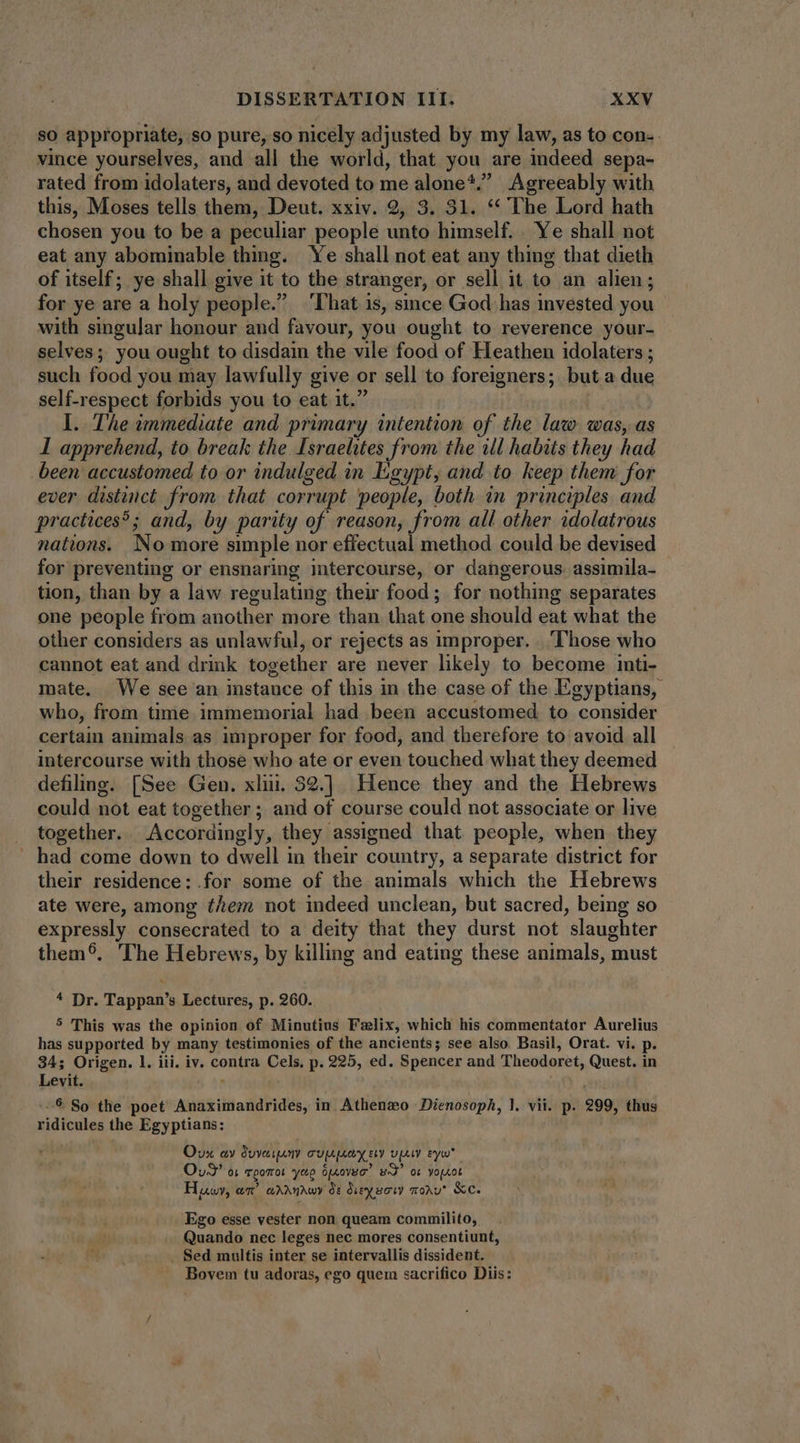so appropriate, so pure, so nicely adjusted by my law, as to con. vince yourselves, and all the world, that you are indeed sepa- rated from idolaters, and devoted to me alone*.” Agreeably with this, Moses tells them, Deut. xxiv. 2, 3. 31. ** The Lord hath chosen you to be a peculiar people unto himself. . Ye shall not eat any abominable thing. Ye shall not eat any thing that dieth of itself; ye shall give it to the stranger, or sell it to an alien; for ye are a holy people. ‘That is, since God has invested you with singular honour aud favour, you ought to reverence your- selves; you ought to disdain the vile food of Heathen idolaters ; such food you may lawfully give or sell to foreigners; but a due self-respect forbids you to eat 1t. I. The immediate and. primary intention of the law was, as I apprehend, to break the Israelites from the ill habits they had been accustomed to or indulged in Egypt, and to keep them for ever distinct from that corrupt people, both in principles and practices?; and, by parity of reason, from all other idolatrous nations. No more simple nor effectual method could be devised for preventing or ensnaring imtercourse, or dangerous. assimila- tion, than by a law regulating their food; for nothing separates one people from another more than that one should eat what the other considers as unlawful, or rejects as improper. Those who cannot eat and drink together are never likely to become inti- mate. We see an instance of this in the case of the Egyptians, who, from time immemorial had been accustomed to consider certain animals as improper for food, and therefore to avoid all intercourse with those who ate or even touched what they deemed defiling. [See Gen. xlii. 32.] Hence they and the Hebrews could not eat together; and of course could not associate or live together. Accordingly, they assigned that people, when they . had come down to dwell in their country, a separate district for their residence:.for some of the animals which the Hebrews ate were, among them not indeed unclean, but sacred, being so expressly consecrated to a deity that they durst not slaughter them. The Hebrews, by killing and eating these animals, must 4 Dr. Tappan’s Lectures, p. 260.. 5 This was the opinion of Minutius Falix, which his commentator Aurelius has supported by many testimonies of the ancients; see also. Basil, Orat. vi. p. 34; Origen. 1. iii. iv. contra Cels, p. 225, ed. Spencer and Theodoret, Quest. in Levit. ] 9 So the poet Anaximandrides, in Athenwo Dienosoph, l. vii. p. 299, thus ridicules the Egyptians: ait Ovx ay Suverny cuppooy ety vay eyw Oud’ oi vpomrot yep Serovar” wd” ot yoprot Hwy, an’ wrrnrwy de dieysory mou. &amp;e. Ego esse vester non queam commilito,. Quando nec leges nec mores consentiunt, . Sed multis inter se intervallis dissident. Bovem tu adoras, ego quem sacrifico Diis: