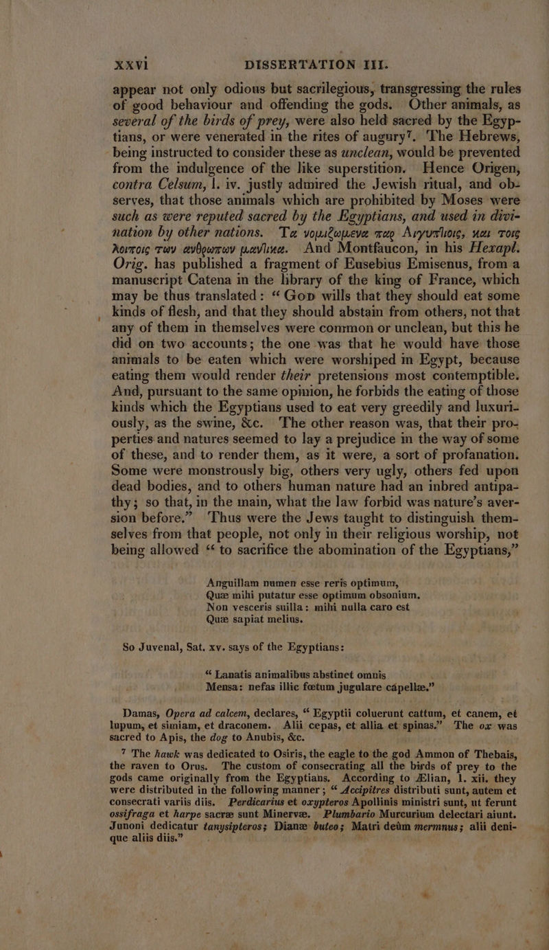 appear not only odious but sacrilegious, transgressing the rules of good behaviour and offending the gods. Other animals, as several of the birds of prey, were also held sacred by the Egyp- tians, or were venerated in the rites of augury?. ‘The Hebrews, being instructed to consider these as unclean, would be prevented from the indulgence of the like superstition. Hence Origen, contra Celsum, |. iv. justly admired the Jewish ritual, and ob- serves, that those animals which are prohibited by Moses were such as were reputed sacred by the Egyptians, and used in divi- nation by other nations. Ta voutwjueva rag Avyvslioig, wen Tom Aorroic wy avOowrev wavine. And Montfaucon, in his Hexapl. Orig. has published a fragment of Eusebius Emisenus, from a manuscript Catena in the library of the king of France, which may be thus translated: * Go» wills that they should eat some kinds of flesh, and that they should abstain from others, not that any of them in themselves were common or unclean, but this he did on two accounts; the one was that he would have those animals to be eaten which were worshiped in Egypt, because eating them would render their pretensions most contemptible. And, pursuant to the same opinion, he forbids the eating of those kinds which the Egyptians used to eat very greedily and luxuri- ously, as the swine, &c. The other reason was, that their pro- perties and natures seemed to lay a prejudice in the way of some of these, and to render them, as it were, a sort of profanation. Some were monstrously big, others very ugly, others fed upon dead bodies, and to others human nature had an inbred antipa- thy; so that, in the main, what the law forbid was nature's aver- sion before. ‘Thus were the Jews taught to distinguish them- selves from that people, not only in their religious worship, not being allowed ** to sacrifice the abomination of the Egyptians,” Anguillam numen esse reris optimum, Quae mihi putatur esse optimum obsonium. Non vesceris suilla : mihi nulla caro est Quz sapiat melius. So Juvenal, Sat. xv. says of the Egyptians: * Lanatis animalibus abstinet omnis Mensa: nefas illic foetum jugulare cápellz. Damas, Opera ad calcem, declares, * Egyptii coluerunt cattum, et canem, et lupum, et simiam, et draconem. Alii cepas, et allia et spinas. The ox was sacred to Apis, the dog to Anubis, &c. 7 The hawk was dedicated to Osiris, the eagle to the god Ammon of Thebais, the raven to Orus. The custom of consecrating all the birds of prey to the gods came originally from the Egyptians. According to JElian, 1. xii. they were distributed in the following manner ; “ Accipitres distributi sunt, autem et consecrati variis diis. — Perdicarius et oxypteros Apollinis ministri sunt, ut ferunt ossifraga et harpe sacre sunt Minervae. | Plumbario Murcurium delectari aiunt. Junoni dedicatur tanysipteros; Dianz buieo; Matri deüm mermnus; alii deni- que aliis diis. .