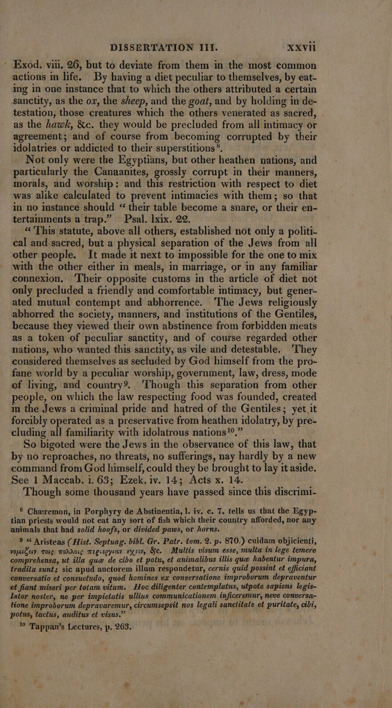 : Exod. vii. 26, but to deviate from them in the most common actions in life. By having a diet peculiar to themselves, by eat- ing in one instance that to which the others attributed a certain sanctity, as the ox, the sheep, and the goat, and by holding in de- testation, those creatures which the others venerated as sacred, as the hawk, &c. they would be precluded from all intimacy or agreement; and of course from becoming corrupted by their idolatries or addicted to their superstitions ?. Not only were the Egyptians, but other heathen nations, and particularly the Canaanites, grossly corrupt in their manners, morals, and worship: and this restriction with respect to diet was alike calculated to prevent intimacies with them; so that in no instance should * their table become a snare, or their en- tertainments a trap. — Psal. lxix. 22. «This statute, above all others, established not only a politi- cal and sacred, but a physical separation of the Jews from all other people. It made it next to impossible for the one to mix with the other either in meals, in marriage, or in any familiar connexion. ‘Their opposite customs in the article of diet not only precluded a friendly and comfortable intimacy, but gener- ated mutual contempt and abhorrence. ‘The Jews religiously abhorred the society, manners, and institutions of the Gentiles, because they viewed their own abstinence from forbidden meats as a token of peculiar sanctity, and of course regarded other nations, who wanted this sanctity, as vile and detestable. ‘They considered themselves as secluded by God himself from the pro- fane world by a peculiar worship, government, law, dress, mode of living, and country9. ‘Though this separation from other people, on which the law respecting food was founded, created in the Jews a criminal pride and hatred of the Gentiles; yet it forcibly operated as a preservative from heathen idolatry, by pre- cluding all familiarity with idolatrous nations!9, So bigoted were the Jews in the observance of this law, that by no reproaches, no threats, no sufferings, nay hardly by a new command from God himself, could they be brought to lay it aside. See 1 Maccab. 1. 63; Ezek. iv. 14; Acts x. 14. Though some thousand years have passed since this discrimi- 8 Cheremon, in Porphyry de Abstinentia, l. iv. c. 7, tells us that the Egyp- tian priests would not eat any sort of fish which their country afforded, nor any animals that had solid hoofs, or divided paws, or horns. 9 “ Aristeas (Hist. Septuag. bibl. Gr. Patr. tom. 9. p. 810.) cuidam objicienti, yopaCcy. Toig: Torre meereoyrey exe, Gc. Multis visum esse, multa in lege temere comprehensa, ut illa que de cibo et potu, et animalibus illis que habentur impura, tradita sunt; sic apud auctorem illum respondetur, cernis quid possint et efficiant conversatio et consuetudo, quod homines ex conversatione improborum depraventur et fiant miseri per totam vitam. Hoc diligenter contemplatus, utpote sapiens legis- lator noster, ne per impietatis ullius communicationem inficeremur, neve conversa- lione improborum depravaremur, circumsepsit nos legali sanctitate et puritate, cibi, potus, tactus, auditus et visus. 1? Tappan’s Lectures, p. 263.
