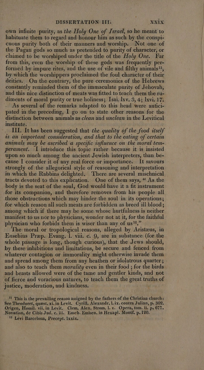 own infinite purity, as the Holy One of Israel, so he meant to habituate them to regard and honour him as such by the conspi- cuous purity both of their manners and worship. Not one of the Pagan gods so much as pretended to purity of character, or claimed to be worshiped under the title of the Holy One. Far from this, even the worship of these gods was frequently per- formed by impure rites, and the use of vile and filthy animals, by which the worshippers proclaimed the foul character of their deities. On the contrary, the pure ceremonies of the Hebrews constantly reminded them of the immaculate purity of Jehovah, and this nice distinction of meats was fitted to teach them the ru- diments of moral purity or true holiness; Isai. lxv. 3, 4; Ixvi. 17. As several of the remarks adapted to this head were antici- pated in the preceding, I go on to state other reasons for the distinction between animals as clean and unclean in the Levitical institute. - III. It has been suggested that the quality of the food itself ^s an important consideration, and that to the eating of certain animals may be ascribed a specific influence on the moral tem- perament. I introduce this topic rather because it is insisted upon so much among the ancient Jewish interpreters, than be- cause I consider it of any real force or importance. It savours strongly of the allegorical style of reasoning and interpretation in which the Rabbins delighted. There are several mischnical tracts devoted to this explication. One of them says, * As the body is the seat of the soul, God would have it a fit instrument for its companion, and therefore removes from his people all those obstructions which may hinder the soul in its operations; for which reason all such meats are forbidden as breed ill blood; among which if there may be some whose hurtfulness is neither manifest to us nor to physicians, wonder not at it, for the faithful physician who forbids them is wiser than any of us!*,” The moral or tropological reasons, alleged by Aristeus, in Eusebius Prep. Evang. |. viu. c. 9, are in substance (for the whole passage is long, though curious), that the Jews should, by these inhibitions and limitations, be secure and fenced from whatever contagion or immorality might otherwise invade them and spread among them from any heathen or idolatrous quarter ; and beasts allowed were of the tame and gentler kinds, and not of fierce and voracious natures, to teach them the great truths of justice, moderation, and kindness. iL This is the prevailing reason assigned by the fathers of the Christian church: See Theodoret, quest. xi. in Levit. Cyrill, Alexandr. l. ix. contra Julian, p. 302. Origen, Homil. vii. in Levit. Clem. Alex. Strom. l. v. Opera, tom. ii. p. 677. Novatian, de Cibis Jud. c. iii. Euseb. Emisen. in Hexapl. Montf. p. 120. ? Leyi Barcelona, Precept. 1xxix,