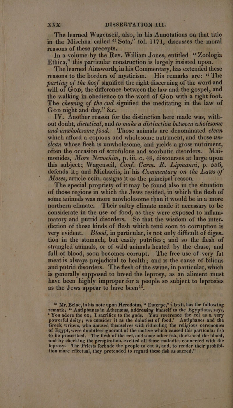 The learned Wagenseil, also, in his Annotations on that title in the Mischna called ** Sota,” fol. 1171, discusses the moral reasons of these precepts. In a volume by the Rev. William Jones, entitled ** Zoologia Ethica, this particular construction is largely insisted upon. The learned Ainsworth, in his Commentary, has extended these reasons to the borders of mysticism. His remarks are: “ ‘The parting of the hoof signified the right discerning of the word and will of Gop, the difference between the law and the gospel, and the walking in obedience to the word of Gop with a right foot. The chewing of the cud signified the meditating in the law of Gop night and day,” &c. IV. Another reason for the distinction here made was, with- out doubt, dietetical, and to make a distinction between wholesome and unwholesome food. 'Those animals are denominated clean which afford a copious and wholesome nutriment, and those un- clean whose flesh is unwholesome, and yields a gross nutriment, often the occasion of scrofulous and scorbutic disorders. Mai- monides, More Nevochim, p. ili. c. 48, discourses at large upon this subject; Wagenseil, Conf. Carm. R. Lipmanni, p. 556, defends it; and Michaelis, in his Commentary on the Laws of Moses, article cciil. assigns it as the principal reason. The special propriety of it may be found also in the situation of those regions in which the Jews resided, in which the flesh of some animals was more anwholesome than it would be in a more northern climate. Their sultry climate made it necessary to be considerate in the use of food, as they were exposed to inflam- matory and putrid disorders. So that the wisdom of the inter- diction of those kinds of flesh which tend soon to corruption is very evident. Blood, in particular, is not only difficult of diges- tion in the stomach, but easily putrifies; and so the flesh of strangled animals, or of wild animals heated by the chase, and full of blood, soon becomes corrupt. The free use of very fat meat is always prejudicial to health; and is the cause of bilious and putrid disorders. ‘The flesh of the swine, in particular, which is generally supposed to breed the leprosy, as an aliment must have been highly improper for a people so subject to leprosies as the Jews appear to have been’. | | 13 Mr. Beloe, in his note upon Herodotus, “ Euterpe,” § lxxii. has the following remark: ** Antipbanes in Athenzus, addressing himself to the Egyptians, says, * You adore the ox; I sacrifice to the gods. You reverence the eel as a very powerful deity; we consider it as the daintiest of food.’ Antiphanes and the Greek writers, who amused themselves with ridiculing the religious ceremonies of Egypt, were doubtless ignorant of the motive which caused this particular fish to be proscribed. The flesh of the eel, and some other fish, thickened the blood, and by checking the perspiration, excited all those maladies connected with the leprosy. The Priests forbade the people to eat it, and, to render their prohibi- tion more effectual, they pretended to regard these fish as sacred. Se