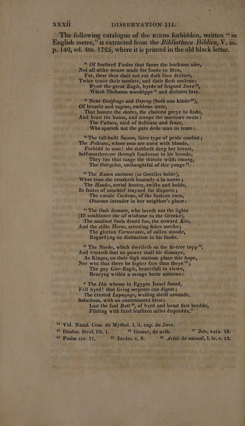The following catalogue of the B1RDs forbidden, written *^in- English metre,” is extracted from the Bibliotheca Diblica, V. iii. p. 142, ed. 4to. 1725, where it is printed in the old black letter. “ Of feathred Foules that fanne the bucksom aire, Not all alike weare made for foode to Men, For, these thou shalt not eat doth Gop declare, Twice tenne their nombre, and their flesh unclene: Fyrst the great Eagle, byrde of feigned Jove 4, Which Thebanes worshippe ^ and diviners love. . * Next Ossifrage and Ospray (both one kinde!), ~ Of luxurie and rapine, emblems mete, That haunte the shores, the choicest preye to finde, . And brast the bones, and scoope the marrowe swete: The Vulture, void of delicace and feare, Who spareth not the pale dede man to teare : “The tall-built Swann, faire type of pride confest ; The Pelicane, whose sons are nurst with bloode, Forbidd to man! she stabbeth deep her breast, Self-murtheresse through fondnesse to hir broode, They too that range the thirstie wilds emong, The Ostryches, unthoughtful of thir yonge 7. * The Raven ominous (as Gentiles holde), What time she croaketh hoarsely a la morte ; The Hawke, aerial hunter, swifte and bolde, In feates of mischief trayned for disporte ; The vocale Cuckowe, of the faulcon race, Obscene intruder in her neighbor’s place: © ** The Owle demure, who loveth not the lighte (Ill semblance she of wisdome to the Greeke), The smallest fouls dradd foe, the coward Kite, And the stille Herne, arresting fishes meeke ; The glutton Cormorante, of sullen moode, Regardyng no distinction in his foode. “ The Storke, which dwelleth on the fir-tree topp !5, And trusteth that no power shall hir dismaye, As Kinges, on their high stations place thir hope, Nor wist that there be higher farr than theye ? ; The gay Gier- Eagle, beautifull to viewe, Bearyng within a savage herte untrewe: * The Ibis whome in Egypte Israel found, Fell byrd! that living serpents can digest ; The crested Lapwynge, wailing shrill arounde, Solicitous, with no contentment blest; Last the foul Batt, of byrd and beast first bredde, . Flitting with littel leathren sailes dispredde.” ^ Vid. Natal. Com. de Mythol. 1. ii. cap. de Jove. 55 Diodor. Sicul. lib. i. . 16 Gesner, de avib. 17 Job, xxix. 16. - 18° Psalm civ. 17. 19 Eccles. v. 8.- 2 Arist. de animal, |. iv. c. 13. -