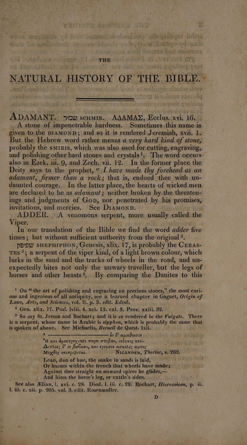 XN THE 14 b 01 (rau Cn ADAMANT. ow scumir. AAAMAS, Ecclus, xvi. 16. A stone of impenetrable hardness. Sometimes, this name 1s. given to the DIAMOND; and so it is rendered Jeremiah, xvii. 1. But the Hebrew word rather means a very hard kind of stone, probably the smiris, which was also used for cutting, engraving, and polishing other hard stones and crystals+,, ‘The word occurs also in Ezek. iii. 9, and Zech. vii. 12. In the former place the Deity says to the prophet, * I have made thy forehead as an adamant, firmer than a rock; that is, endued thee with. un- daunted courage. In the latter place, the hearts of wicked men are declared to be as adamant; neither broken by, the threaten- ings and judgments of Gop, nor penetrated by his promises, invitations, and mercies. See DiAMOND. Viper. T | i In our translation of the Bible we find the word adder five times; but without sufficient authority from the original ?. nb'bU SHEPHIPHON, Genesis, xlix. 17, is probably the Ceras- TES?; a serpent of the viper kind, of a light brown colour, which lurks in the sand and the tracks of wheels in the road, and un- expectedly bites not only the unwary traveller, but the legs of horses and other beasts*.. By comparing the Danites to this ! On * the art of polishing and engraving on precious stones, the most curi- ous and ingenious of all antiquity, see a learned chapter in Goguet, Origin of Laws, Arts, and Sciences, vol. ii. p. 3. edit. Edinb. ? Gen. xlix. 17. Psal. lviii. 4. xci. 13. exl. 3. Prov. xxiii, 32. ? So say St. Jerom and Bochart ; and itis so rendered in the Vulgate. There is a serpent, whose name in Arabic is sipphon, which is probably the same that is spoken of above. See Michaelis, Recueil de Quest. Ixii. 4 év 0 cepreboroey “H nat duarpoy ings maps emily, evduneg covet. Amo; 9 ev BsGwei, xoi syvuciy aoxedeg autos Moy og exirpeperert. NicANDER, Theriac, v. 262, - ' Lean, dun of hue, the snake in sands is laid, Or haunts within the trench that wheels have made; Against thee straight on onward spires he glides,— And bites the horse's leg, or cattle's sides. l. iii. c. xii. p. 205. vol. 3. edit. Rosenmuller. D gr