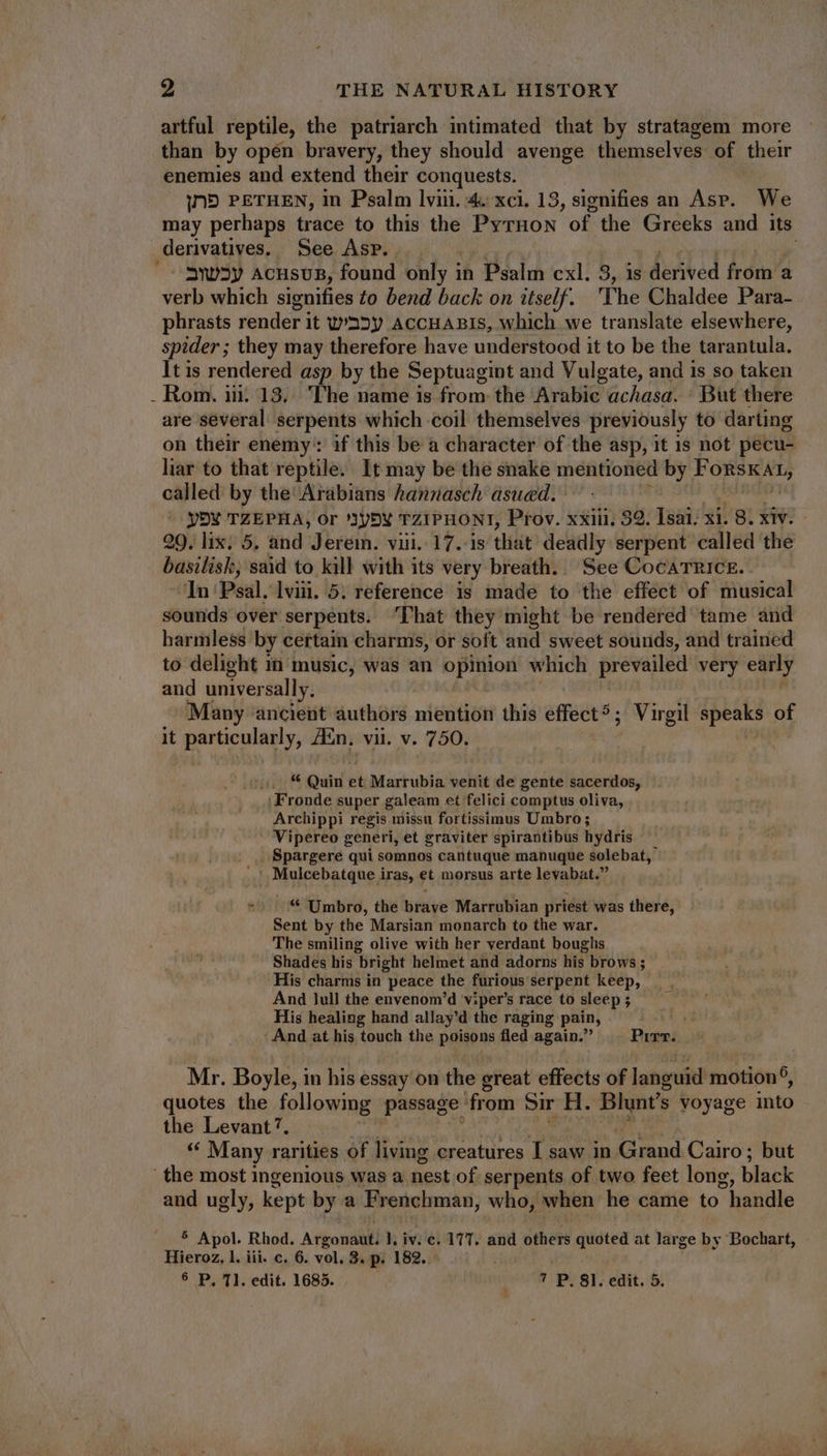 artful reptile, the patriarch intimated that by stratagem more than by open bravery, they should avenge themselves of their enemies and extend their conquests. IND PETHEN, in Psalm lviii. 4. xci. 13, signifies an Asp. We may perhaps trace to this the PyrHon of the Greeks and its derivatives, See Asp. /- SWwUSy acusus, found only in Psalm cxl. 3, is derived from a verb which signifies £o bend back on itself. The Chaldee Para- phrasts render i it wU'32y ACCHABIS, which we translate elsewhere, spider ; they may therefore have understood it to be the tarantula. It is rendered asp by the Septuagint and Vulgate, and is so taken . Rom. ii. 13,. The name is from the Arabic achasa. : But there are several serpents which coil themselves previously to darting on their enemy: if this be a character of the asp, it 1s not pecu- liar to that reptile. It may be the snake mentioned by abi ie called by the Arabians hannasch asued. YD¥ TZEPHA, Or '3yDV TZIPHONT, Prov. xxiii, 32. Isai: xi. 8. xiv. 29. lix. 5. and Jerem. viii. 17. is that deadly serpent called the basilisk, said to kill with its very breath. See CocATRICE.. In Psal. lvii. 5. reference is made to the effect of musical sounds over serpents. ‘That they might be rendered tame and harmless by certain charms, or soft and sweet sounds, and trained to delight in music, was an opinion which prevailed very eatly and universally. Many ancient authors mention this effect? ; Virgil speaks of it ipe e m Ain, vii. v. 750. K Quid et Marrubia venit de gente sacerdos, | Fronde super galeam et felici comptus oliva, Archippi regis missu fortissimus Umbro ; Vipereo generi, et graviter spirantibus hydris . Spargere qui somnos cantuque manuque solebat, ..' Mulcebatque iras, et morsus arte levabat.” *' ^ * Umbro, the brave Marrubian priest was there, Sent by the Marsian monarch to the war. The smiling olive with her verdant boughs Shades his bright helmet and adorns his brows ; His charms in peace the furious serpent keep, And lull the envenom’d v:per’s race to sleep ; His healing hand allay'd the raging pain, Lad : And at his touch the poisons fled again.’ hat Mr. Boyle, in his essay on the great effects of languid motion, quotes the following passage from Sir H. Blunt’s voyage into the Levant’. * Many rarities of living creatures I saw in Grand Cairo; but the most ingenious was a nest of serpents of two feet long, black and ugly, kept by a Frenchman, who, when he came to  handle 5 Apol. Rhod. Atigondtil iv. e. 177. and others quoted at large by Bochart, Hieroz, l. iii. c. 6. vol. 3. p. 182. - 6 P, T1. edit. 1685. —— 7 P. 8I. edit. 5.