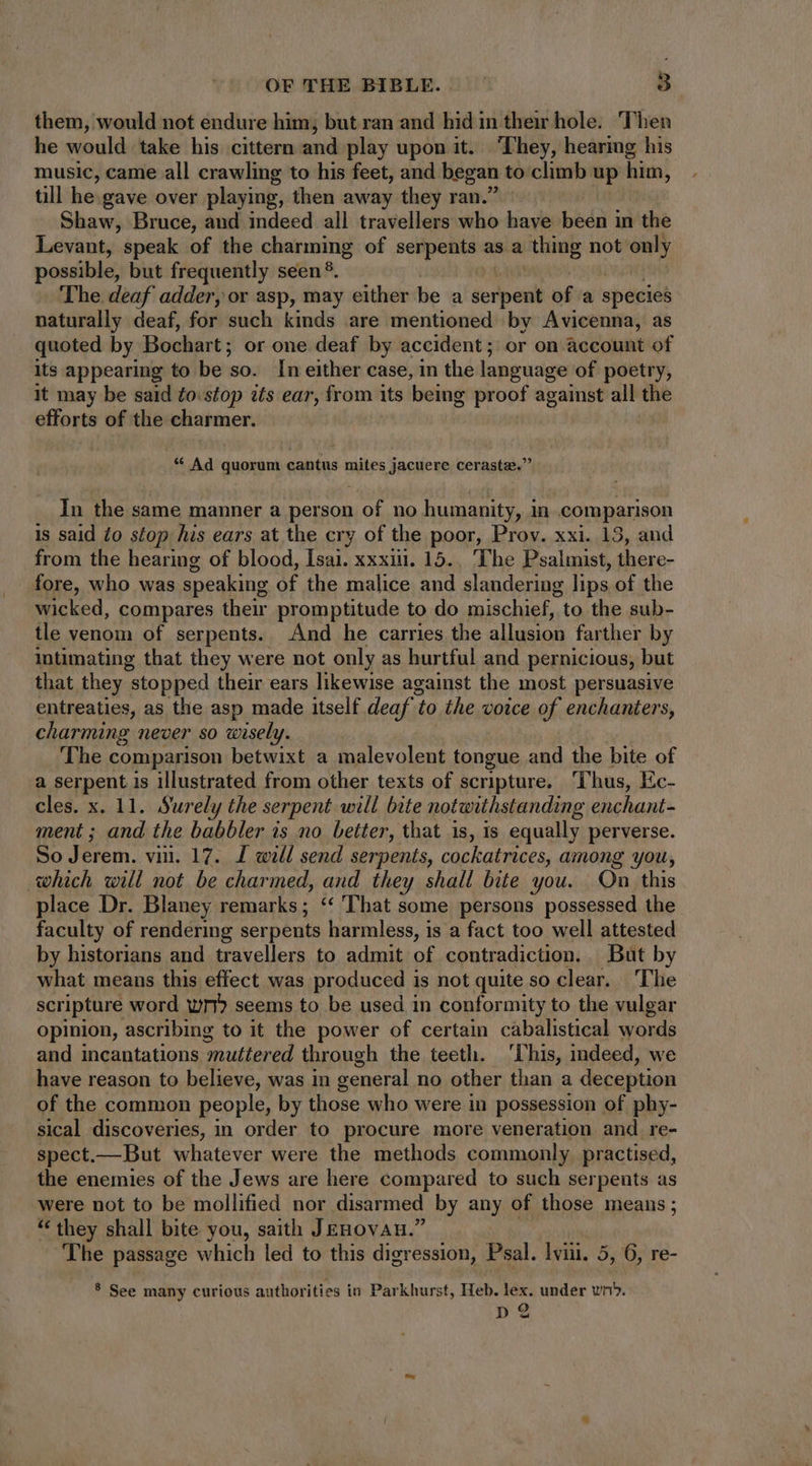 them, would not endure him; but ran and hid in their hole. Then he would take his cittern and play upon it. They, hearing his music, came all crawling to his feet, and began to climb up him, till he.gave over playing, then away they ran.’ Shaw, Bruce, and indeed all travellers who have been in the Levant, speak of the charming of serpents as a thing not only possible, but frequently seen ?. The deaf adder, or asp, may either be a icibeii of'a species naturally deaf, for such kinds are mentioned by Avicenna, as quoted by Bochart ; or one deaf by accident; or on account of its appearing to be so. In either case, in the language of poetry, it may be said ¢o:stop its ear, ne its being proof against all the efforts of the charmer. * Ad quorum cantus mites jacuere cerastz.” In the same manner a person of no humanity, in comparison is said £o stop his ears at the cry of the poor, Prov. xxi. 13, and from the hearing of blood, Isai. xxxi. 15... The Psalmist, there- fore, who was speaking of the malice and slanderiug lips of the wicked, compares their promptitude to do mischief, to the sub- tle venom of serpents. And he carries the allusion farther by intimating that they were not only as hurtful and pernicious, but that they stopped their ears likewise against the most persuasive entreaties, as the asp made itself deaf t to the voice of enchanters, charming never so wisely. | The comparison betwixt a malevolent tongue and the bite of a serpent is illustrated from other texts of scripture. ‘Thus, Ec- cles. x. 11. Surely the serpent will bite notwithstanding enchant- ment ; and the babbler is no better, that is, is equally perverse. So Jerem. vii. 17. L will send serpents, cockatrices, among you, which will not be charmed, and they shall bite you. On this place Dr. Blaney remarks; ‘‘ That some persons possessed the faculty of rendering serpents harmless, is a fact too well attested by historians and travellers to admit of contradiction.. But by what means this effect was produced is not quite so clear. The scripture word wm seems to be used in conformity to the vulgar opinion, ascribing to it the power of certain cabalistical words and incantations ‘muttered through the teeth. ‘his, indeed, we have reason to believe, was in general no other than a deception of the common people, by those who were in possession of phy- sical discoveries, in order to procure more veneration and re- spect.—But whatever were the methods commonly. practised, the enemies of the Jews are here compared to such serpents as were not to be mollified nor disarmed by any of those means; * they shall bite you, saith JEHOVAH.’ The passage which led to this digression, Psal. lviii. 5, 6, re- * See many curious authorities in Parkhurst, Heb. lex. under vri». D2