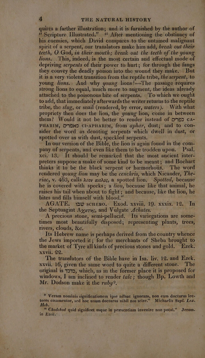 quires a farther illustration; and.it is furnished by the author of * Scripture Illustrated. ‘ After mentioning the obstinacy of his enemies, which David compares. to the untamed malignant spirit of a serpent, our translators make him add, break out their teeth, O God, in their mouth; break out the teeth of the young lions. .This, indeed, is the most certain and effectual mode of depriving serpents of their power to hurt; for through the fangs they convey the deadly poison into the wound they make. . But it is a very violent transition from the reptile tribe, the serpent, to young fions.. And why young lions?—The passage requires strong lions to equal, much more to: augment, the ideas already attached to the poisonous bite of serpents, To which we ought to add, that immediately afterwards the writer returns to the reptile tribe, the s/ug, or snail (rendered, by error, waters). With what propriety then does the lion, the young lion, come in between them? Would it not be better to render instead of D4DD ca- PHARIM, D'09N2 CI-APHARIM, from aphar, dust; and to con- sider the word as denoting serpents which dwell in dust, or spotted over as with dust, speckled serpents. In our version of the Bible, the lion is again found in the com- pany of serpents, and even like them to be trodden upon. — Psal. xci. 13. It should be remarked that the most ancient inter- preters suppose a snake of some kind to be meant; and Bochart thinks it to be the black serpent or heemorhoüs. The word rendered young lion may be the cenchris, which Nicander, The- riac, v. 463, calls Acov zi0Aoc, a spotted lion. Spotted, because he is covered with specks; a dion, because like that animal, he raises his tail when about to fight; and because, like the lion, he bites and fills himself with blood. HR AGATE. saw scukso. Exod. xxviii, 19. xxxix. 19. In the Septuagint Ayzrys, and Vulgate Achates. | A precious stone, semi-pellucid. Its variegations are some- times most beautifully disposed; representing plants, trees, rivers, clouds, &c. | | Its Hebrew name is perhaps derived from the country whence the Jews imported it; for the merchants of Sheba brought to | the market of Tyre all kinds of precious stones and gold. Ezek. xxvii. 22. | The translators of the Bible have in Isa. liv. 12. and Ezek. xxvii. 16, given the same word to quite a different stone. The original is 7275, which, as in the former place it is proposed for windows, I am inclined to render falc; though Bp. Lowth and Mr. Dodson make it the ruby?. ? Veram nominis significationem ipse adhuc ignorans, non eam docturus lec- tores commentor, sed hoc unum docturus nihil nos scire. Michaelis Supl. Lez. Heb. | Ji “ Chodchod quid siguificet usque in przsentiam invenire non potui, Jerom. in Ezek.’ ü