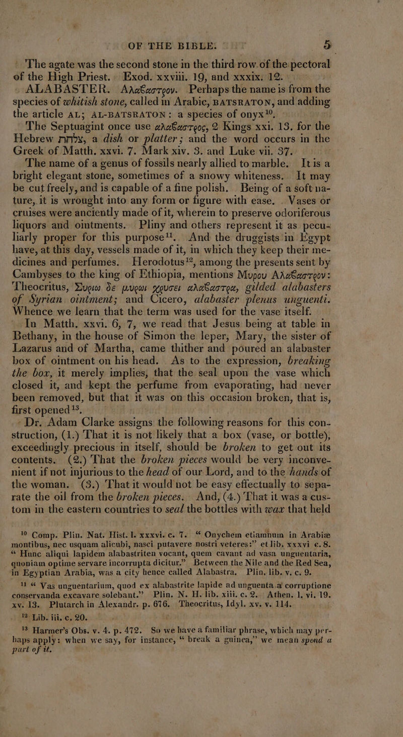 ' 'The agate was the second stone in the third row.of the pectoral of the High Priest.. Exod. xxvii. 19, and xxxix. 12.) ALABASTER. AAa6ucTooy. Perhaps the name is from the species of whitish stone, called m Arabic, BATSRATON, and adding the article AL; AL-BATSRATON : a species of onyx™. The Septuagint once use gAaGzoTeoc, 2 Kings xxi. 13. for the Hebrew nx, a dish or platter; and the word occurs in the Greek of Matth. xxvi. 7. Mark xiv. 3. and Luke vii. 37. The name of a genus of fossils nearly allied to marble. Itisa bright elegant stone, sometimes of a snowy whiteness. It may be cut freely, and is capable of a fine polish. Being of a soft na- ture, it is wrought into any form or figure with ease. . Vases or cruises were anciently made of it, wherein to preserve odoriferous liquors and ointments. Pliny and others represent it as pecu- liarly proper for this purpose. And the druggists in Egypt have, at this day, vessels made of it, in which they ‘keep their me- dicines and perfumes. Herodotus, among the presents sent by Cambyses to the king of Ethiopia, mentions Mupou Adgbucreov: Theocritus, Lugia de puger youve: adwSuorec, gilded alabasters of Syrian ointment; and Cicero, alabaster plenus unguenti. Whence we learn that the term was used for the vase itself. In Matth. xxvi. 6, 7, we read that Jesus being at table in Bethany, in the house of Simon the leper, Mary, the sister of Lazarus and of Martha, came thither and poured an alabaster box of ointment on his head. As to the expression, breaking the box, it merely implies, that the seal upon the vase which closed it, and kept the perfume from evaporating, had never been reinoved, but that it was on this occasion broken, that is, first opened ??, - Dr. Adam Clarke assigns the following reasons for this con- struction, (1.) That it 1s not likely that a “box (vase, or bottle), exceedingly precious in itself, should be broken to get out its contents. (2.) That the broken pieces would be very inconve- nient if not injurious to the head of our Lord, and to the hands of the woman. (3.) That it would not be easy effectually to sepa- rate the oil from the broken pieces. And, (4.) That it was a cus- tom in the eastern countries to sea/ the bottles with wax that held © Comp. Plin. Nat. Hist. l. xxxvi. c. 7. ** Onychem etiamnum in Arabice montibus, nec usquam alicubi, nasci putavere nostri veteres:” et lib. xxxvi €.8. * Hunc aliqui lapidem alabastriten vocant, quem cavant ad vasa unguentaria, quoniam optime servare incorrupta dicitur Between the Nile and the Red Sea, in Egyptian Arabia, was a city hence called Alabastra. Plin, lib. v. c. 9. !! € Vas unguentarium, quod ex alabastrite lapide ad unguenta. corruptione conservanda excavare solebant. Plin. N. H. lib. xiii. c. 9. Athen. 1, vi, 19. xv. 13. Plutarch in Alexandr. p. 616. Theocritus, Idyl. xv. v. 114. 1? Lib. iii, c. 20. ? Harmer’s Obs. v. 4. p. 412. So we have a familiar phrase, which may per- haps apply: when we say, for instance, * break a guinea; we inean spend a part of it.
