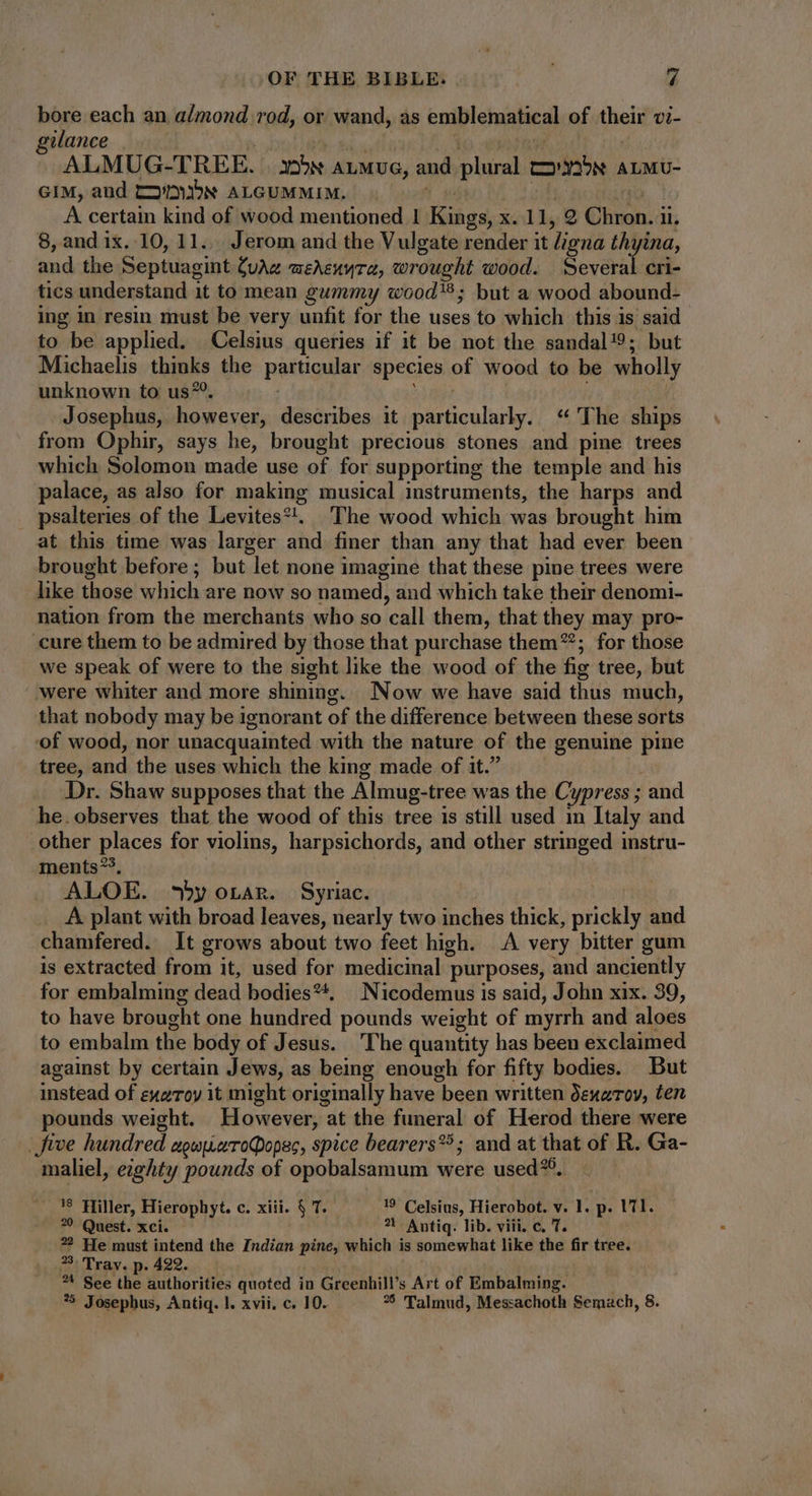bore each an almond rod, or wand, as emblematical of field vi- gilance ALMUG-TREE. xox ALMUG, and plura Eae ALMU- GIM, and C2v/3ibN ALGUMMIM. . A certain kind of wood mentioned | Kings, x. 11, g (hn: il. 8, and ix. 10, 11... Jerom and the Vulgate render it ligna thyina, and the Septuagint Cuz wehenyta, wrought wood. Several cri- tics understand it to mean gummy wood; but a wood abound- ing in resin must be very unfit for the uses to which this is said to be applied. Celsius queries if it be not the sandal!9; but Michaelis thinks the pattigular species of wood to be wholly unknown to us*. Josephus, however, describes it particularly. “The ships from Ophir, says he, brought precious stones and pine trees which Solomon made use of for supporting the temple and his palace, as also for making musical instruments, the harps and _ psalteries of the Levites?, The wood which was brought him at this time was larger and finer than any that had ever been brought before; but let none imagine that these pine trees were like those which are now so named, and which take their denomi- nation from the merchants who so ‘call them, that they may pro- cure them to be admired by those that purchase them”; for those we speak of were to the sight like the wood of the fig tree, but ‘were whiter and more shining. Now we have said thus much, that nobody may be ignorant of the difference between these sorts of wood, nor unacquainted with the nature of the genuine pine tree, and the uses which the king made of it.” Dr. Shaw supposes that the Almug-tree was the Cypress ; and he. observes that the wood of this tree is still used in Italy and other places for violins, harpsichords, and other stringed instru- ments*?, ALOE. ^*yoran. Syriac. A. plant with broad leaves, nearly two inches thick, nels and chamfered. It grows about two feet high. A very bitter gum is extracted from it, used for medicinal purposes, and anciently for embalming dead bodies**, Nicodemus is said, John xix. 39, to have brought one hundred pounds weight of myrrh and aloes to embalm the body of Jesus. ‘The quantity has been exclaimed against by certain Jews, as being enough for fifty bodies. But instead of exeroy 1t might originally have been written dexarov, ten pounds weight. However, at the funeral of Herod there were | five hundred agupuaToQopsc, spice bearers?^; and at that of R. Ga- maliel, eighty pounds of opobalsamum were used?9. 18 Hiller, Hierophyt. c. xiii. $ T. 19 Celsius, Hierobot. v. l. p. 171. 9 Quest. xci. 1 Antiq. lib. viii. c. 7. ?? He must intend the Indian pine, which is somewhat like the fir nba 33. Tray. p. 422. *4 See the authorities quoted in Greenhill's Art of Embalming.