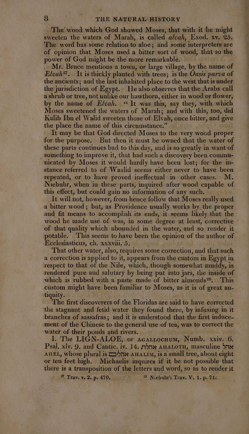 The wood which God showed Moses, that with it he might sweeten the waters of Marah, is called alvah, Exod. xv. 25. The word has some relation to aloe; and some interpreters are of opinion that Moses used a bitter sort of wood, that so the power of God might be the more remarkable. . Mr. Bruce mentions a town, or large village, by the name of Elvah?. .. It is thickly planted with trees; is the Oasis parva of the ancients; and the last inhabited place to the west that is under. the jurisdiction of Egypt. He also observes that the Arabs call a shrub or tree, not unlike our hawthorn, either in wood or flower, by the name of Elvah. | ** It was this, say they, with which Moses sweetened the waters of Marah; and with this, too, did Kalib Ibn el Walid sweeten those of Elvah, once bitter, and give the place the name of this circumstance.” It may be that God directed Moses to the very wood proper for the purpose. But then it must be owned that the water of these parts continues bad to this day, and is so greatly in want of something to improve it, that had such a discovery been commu- nicated by Moses it would hardly have been lost; for the in- stance referred to of Waalid seems either never to have been repeated, or to have proved ineffectual in other cases. M. Niebuhr, when in these parts, inquired after wood capable of this effect, but could gain no information of any such. It will not, however, from hence follow that Moses really used a bitter wood ; but, as Providence usually works by the proper and fit means to accomplish its ends, it seems likely that the - wood he made use. of was, in some degree at least, corrective of that quality which abounded in the water, and so render it potable. ‘This seems to have been the opinion of the author of Ecclesiasticus, ch. xxxviii. 5, That other water, also, requires some correction, and that such a correction is applied to it, appears from the custom in Egypt in respect to that of the Nile, which, though somewhat muddy, is rendered pure and salutary by being put into jars, the inside of which is rubbed with a paste made of bitter almonds®. This custom might have been familiar to Moses, as it is of great an- tiquity. The first discoverers of the Floridas are said to have corrected the stagnant and fetid water they found there, by infusing in it branches of sassafras; and it is understood that the first induce- ment of the Chinese to the general use of tea, was to correct the water of their ponds and rivers. | I. The LIGN-ALOE, or AcALLocHuM, Numb. xxiv. 6. Psal. xlv. 9. and Cantic. iv. 14. rbrniN AHALOTH, masculine 5nN AHEL, whose plural is 7 AHALIM, is a small tree, about eight or ten feet high. Michaelis inquires if it be not possible that there is a transposition of. the letters and word, so as to render it 7 Trav, «2. p. 410, ivr * 8 Niebuhr's Trav. V. 1. p. 71.