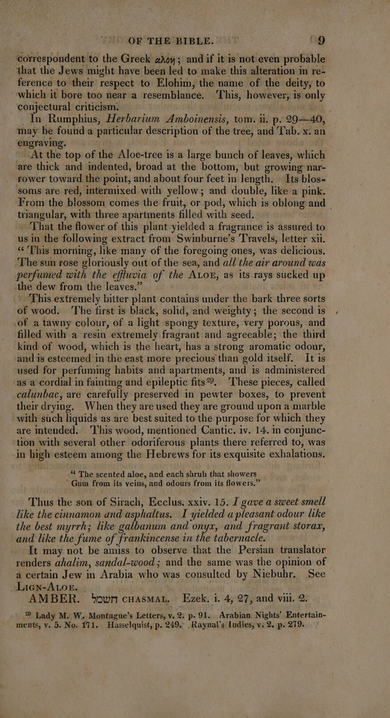 correspondent to the Greek. wow; and if it is not even probable that the Jews might have been led to make this alteration in re- ference to their respect to Elohim, the name of the deity, to which it bore too near a resemblance. ‘This, however is only conjectural criticism. | In Rumphius, Herbarium Amboinensis, tom. ii. p. 29-40, may be found a particular description of the tree, and Tab. x. an engraving. | At the top of the Aloe-tree is a large bunch of leaves, which are thick and indented, broad at the bottom, but growing nar- rower toward the point, and about four feet in length. Its blos- soms are red, intermixed with yellow ; and double, like a pink. From the blossom comes the fruit, or pod, which is oblong and | triangular, with three apartments filled with seed. That the flower of this plant yielded a fragrance is assured to us in the following extract from Swinburne’s Travels, letter xii. «€ ''his morning, like many of the foregoing ones, was delicious. The sun rose gloriously out of the sea, and all the air around was perfumed with the efftwcia of the ALOE, as its rays sucked up .the dew from the leaves.” This extremely bitter plant contains under the bark three sorts of wood. ‘The first is black, solid, and weighty; the second is of a tawny colour, of a light spongy texture, very porous, and filled with a resin extremely fragrant and agreeable; the third kind of wood, which is the heürt, has a strong aromatic odour, and is esteemed in the east more precious than gold itself. It is used for perfuming habits and apartments, and is administered as a cordial in fainting and epileptic fits. ‘These pieces, called calunbac, are carefully preserved in pewter boxes, to prevent their drying. When they are used they are ground upon a marble with such liquids as are best suited to the purpose for which they are intended. ‘This wood, mentioned Cantic. iv. 14. in conjunc- tion with several other odoriferous plants there referred to, was in ign esteem among the Hebrews for its exquisite exhalations. * The scented aloe, and each shrub that showers Gum from its veins, and odours from its flowers. Thus the son of Sirach, Ecclus. xxiv. 15. I gave a sweet smell like the cinnamon und asphaltus. I yielded a pleasant odour like the best myrrh; like galbanum and onyx, and fragrant storaz, and like the fume of frankincense in the tabernacle. — It may not be amiss to observe that the Persian translator renders ahalim, sandal-wood ; and the same was the opinion of a certain Jew in Arabia who was consulted D Niebuhr. See Liew-Arosr. . AMBER. *owncHasMAL. Ezek. i. 4; 27, and viii. 9. o: Lady M. W. Montague's Letters, v. 9; p. 91. Arabian Nights’ Entertain-