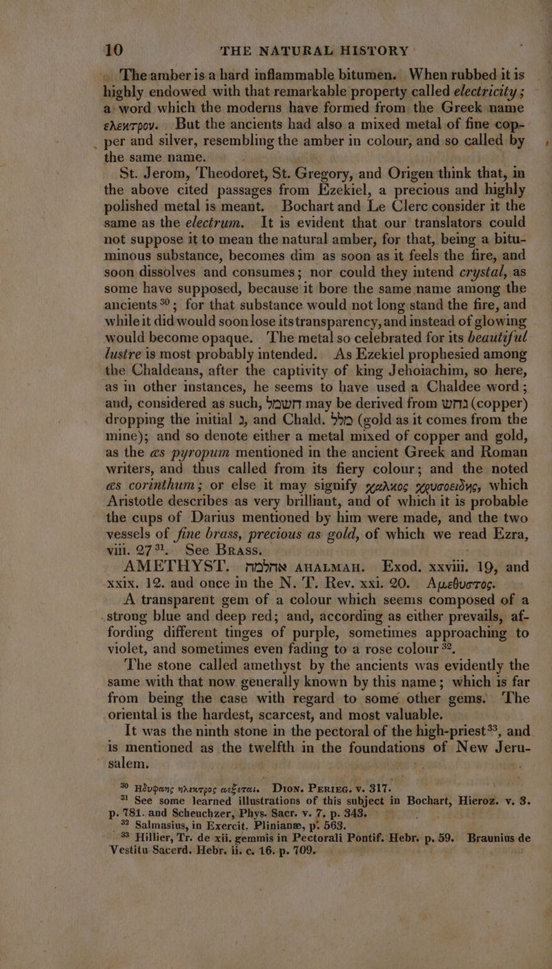 The amber is a hard inflammable bitumen. When rubbed it is Bobiy endowed with that remarkable property called electricity ; a: word which the moderns have formed from the Greek name edzurpov. But the ancients had also a mixed metal of fine cop- _ per and silver, resembling the amber in colour, and so called by the same name. St. Jerom, Theodoret, St. Echo and Origen think that, in the above cited passages from Kzekiel, a precious and highly polished metal is meant. Bochart and Le Clerc consider it the same as the electrum. It is evident that our translators could not suppose it to mean the natural amber, for that, being a bitu- minous substance, becomes dim as soon as it feels the fire, and soon dissolves and consumes; nor could they intend crystal, as some have supposed, because it bore the same name among the ancients??; for that substance would not long stand the fire, and whileit did would soon lose itstransparency, and instead of glowing would become opaque. ‘The metal so celebrated for its beautiful lustre is most probably intended. As Ezekiel prophesied among the Chaldeans, after the captivity of king Jehoiachim, so here, as in other instances, he seems to have used a Chaldee word ; and, considered as such, ‘awr may be derived from wm (copper) dropping the initial 3, and Chald. hd (gold as it comes from the mine); and so denote either a metal mixed of copper and gold, as the es pyropum mentioned in the ancient Greek and Roman writers, and thus called from its fiery colour; and the noted es corinthum ; or else it may signify wzAxoc xeucoedyc, which Aristotle describes as very brilliant, and of which it is probable the cups of Darius mentioned by him were made, and the two vessels of fine brass, precious as gold, of which we read Ezra, vill. 27?!, See Brass. | AMETHYST. no» AHALMAH. Exod. xxviii. 19, and xxix. 12. and once in the N. T. Rev. xxi. 20. Apebuoros. A transparent gem of a colour which seems composed of a .strong blue and deep red; and, according as either prevails, af- fording different tinges of purple, sometimes approaching to violet, and sometimes even fading to a rose colour ??. The stone called amethyst by the ancients was evidently the same with that now generally known by this name; which is far from being the case with regard to some other gems. ‘The oriental is the hardest, scarcest, and most valuable. It was the ninth stone in the pectoral of the high-priest?, and is mentioned as the twelfth in the foundations of New me hay ~ salem. 30 Hdupens nrexrpos re Dion. PERIEG. v. 317. 3} See some learned illustrations of this subject in Bochart, Hieroz. v. S. p. MM. and Scheuchzer, Phys. Sacr. v. 7, p. 343. ; .'? Salmasius, in Exercit. Pliniane, p. 563. 33 Hillier, Tr. de xii. gemmis in Pectorali Pontif. Hebr. ^ m. MENS de