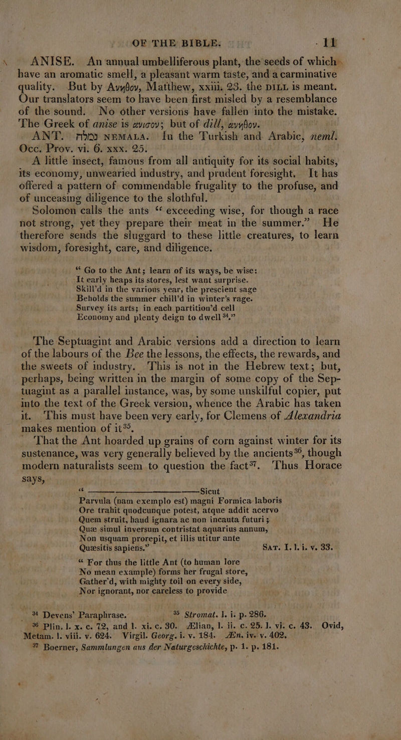 \ — ANISE. An annual umbelliferous plant, the seeds of which . have an aromatic smell, a pleasant warm taste, and a carminative quality. But by Avydoy, Matthew, xxiii, 23. the DILL is meant. Our translators seem to have been first misled by a resemblance of the sound. No other versions have fallen into the mistake. The Greek of anise is avicov; but of dill, avybov. ANT. mb» NEMALA. In the Turkish and Arabic, EMG Occ. Prov. vi. 6. xxx. 25. A little insect, famous from all antiquity for its social habits, its economy, unwearied industry, and prudent foresight, It has offered a pattern of commendable frugality to the profuse, and of unceasing diligence to the slothful. Solomon calls the ants ‘ exceeding wise, for though a race not strong, yet they prepare their meat in the summer.” He therefore sends the sluggard to these little creatures, to learn wisdom, foresight, care, and diligence. ** Go to the Ant; learn of its ways, be wise: _ At early heaps its stores, lest want surprise. Skill’d in the various year, the prescient sage Beholds the summer chill’d in winter's rage. Survey its arts; in each partition’d cell Economy and plenty deign to dwell?*. The Septuagint and Arabic versions add a duc en to learn of the labours of the Bee the lessons, the effects, the rewards, and the sweets of industry. This is not in the Hebrew text; but, perhaps, being written in the margin of some copy of the Sep- tuagint as a parallel instance, was, by some unskilful copier, put into the text of the Greek version, whence the Arabic has taken it. ‘This must have been very early, for Clemens of Alexandria makes mention of it®. — That the Ant hoarded up grains of corn against winter for its sustenance, was very generally believed by the ancients?é , though modern naturalists seem to question the fact? . Thus Horace says, [11 ——————— ——-Sicut Parvula (nam exemplo est) magni Formica laboris Ore trahit quodcunque potest, atque addit acervo Quem struit, haud ignara ac non incauta futuri ;. Qu:e simul inversum contristat aquarius annum, Non usquam prorepit, et illis utitur ante Quiesitis sapiens. — Sar. I. Y. i. v. 33. * For thus the little Ant (to human lore No mean example) forms her frugal store, Gather' d, with mighty toil on every side, Nor ignorant, nor careless to provide h 34 Devens’ Paraphrase. | . 35 Stromat. |. i. p. 286. 3$ Plin, ]. x. c. 72, and l. xi. c. 30. Alian, l. ii. c. 25.1. vi. c. 43. Ovid, Metam. |. viii. v. 694. Virgil. Georg. i. v. 184. ZEn. iv. v. 402,