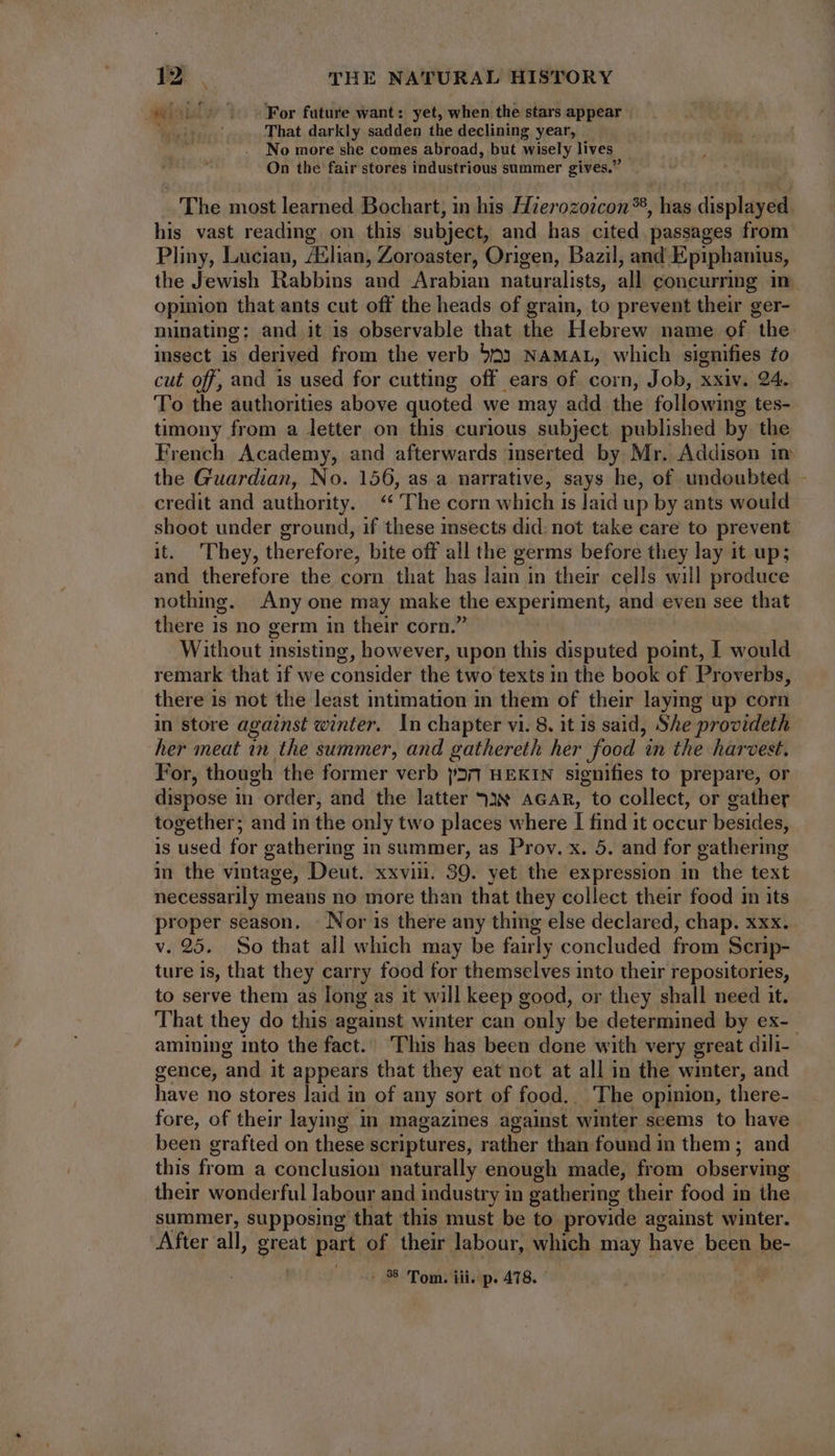 sop v vc For future want: yet, when the stars appear Mieciin: That darkly sadden the declining year, No more she comes abroad, but wisely lives. On the fair stores industrious summer gives. _ The most learned Bochart, in his Hierozozcon®, has displayed his vast reading on this subject, and has cited passages from Pliny, Lucian, /Elian, Zoroaster, Origen, Bazil, and Epiphanius, the Jewish Rabbins and Arabian naturalists, all concurring in opinion that ants cut off the heads of grain, to prevent their ger- minating; and it is observable that the Hebrew name of the insect is derived from the verb 593 NAMAL, which signifies to cut off, and is used for cutting off ears of corn, Job, xxiv. 24. To the authorities above quoted we may add the following tes- timony from a letter on this curious subject published by the French Academy, and afterwards inserted by Mr. Addison im the Guardian, No. 156, as a narrative, says he, of undoubted - credit and authority. “‘ ‘The corn which is laid up by ants would shoot under ground, if these insects did: not take care to prevent it. They, therefore, bite off all the germs before they lay it up; and therefore the corn that has lain in their cells will produce nothing. Any one may make the experiment, and even see that there is no germ in their corn.’ Without insisting, however, upon this disputed point, I would remark that 1f we consider the two texts in the book of Proverbs, there is not the least intimation in them of their laying up corn in store against winter. In chapter vi. 8, it is said, She provideth her meat in the summer, and gathereth her food in the harvest. For, though the former verb p27 HEKIN signifies to prepare, or dispose in | order, and the latter ?3€ AGAR, to collect, or gather together; and in the only two places where I find it occur besides, is used for gathering in summer, as Prov. x. 5. and for gathering in the vintage, Deut. xxviii. 39. yet the expression in the text necessarily means no more than that they collect their food in its proper season, - Nor is there any thing else declared, chap. xxx. v. 25. So that all which may be fairly concluded from Scrip- ture is, that they carry food for themselves into their repositories, to serve them as long as it will keep good, or they shall need it. That they do this against winter can only be determined by ex- amining into the fact. This has been done with very great dili- gence, and it appears that they eat not at all in the winter, and have no stores laid in of any sort of food.. The opinion, there- fore, of their laying in magazines against winter seems to have been grafted on these scriptures, rather than found in them ; and this from a conclusion naturally enough made, from observing their wonderful labour and industry in gathering their food in the summer, supposing that this must be to provide against winter. After all, great part of their labour, which may have been be-