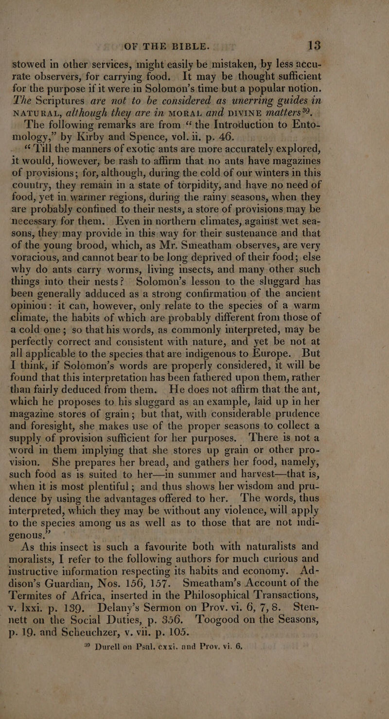 stowed in other services, might easily be mistaken, by less accu- rate observers, for carrying food. It may be thought sufficient for the purpose if it were in Solomon’s time but a popular notion. The Scriptures are not to be considered as unerring guides in NATURAL, although they are in MORAL and DIVINE matters? : The following remarks are from “ the Introduction to Ento- mology,” by Kirby and Spence, vol.i. p. 46... . Vill the manners of exotic ants are more accurately explored, it would, however, be rash to affirm that no ants have magazines of provisions; for, although, during the cold of our winters in this country, they remain in a state of torpidity, and have no need of food, yet in. warmer regions, during the rainy seasons, when they are probably confined to their nests, a store of provisions may be necessary for them. Even in northern climates, against wet sea- sons, they may provide in this: way for their sustenance and that of the young brood, which, as Mr. Smeatham observes, are very voracious, and cannot bear to be long deprived of their food; else why do ants carry worms, living insects, and many other “such things into their nests? Solomons lesson to the sluggard has been generally adduced as a strong confirmation of the ancient Opinion: it can, however, only relate to the species of a warm climate, the habits of which are probably different from those of a cold one; so that his words, as commonly interpreted, may be perfectly correct and consistent with nature, and yet be not at all applicable to the species that are indigenous to Europe. But I think, if Solomon’s words are properly considered, it will be found that this interpretation has been fathered upon them, rather than fairly deduced from them. He does not affirm that the ant, which he proposes to his sluggard as an example, laid up in her magazine stores of grain; but that, with considerable prudence and. foresight, she makes use of the proper seasons to collect a supply of provision sufficient for her purposes. ‘There is not a word in them implying that she stores up grain or other pro- vision. She prepares her bread, and gathers her food, namely, .such food as 1s suited to hia summer and [EN BAL UN te is, when it is most plentiful; and thus shows her wisdom and pru- dence by using the advantages offered to her. ‘The words, thus interpreted, which they may be without any violence, will apply to the species among us as well as to those that are not indi- genous.” | As this insect is such a favourite both hh naturalists and moralists, I refer to the following authors for much curious and instructive information respecting its habits and economy. Ad- dison's Guardian, Nos. 156, 157. Smeatham's Account of the Termites of Africa, inserted in the Philosophical Transactions, ve Tex p. 139. Delany’ s Sermon on Prov. vi. 6, 7,8. Sten- nett on the Social Duties, p. 356. 'Toogood on the Seasons, p. 19. and Scheuchzer, v. vii. p. 105. 39 Purell on Psal. cxxi. and Prov. vi. 6.