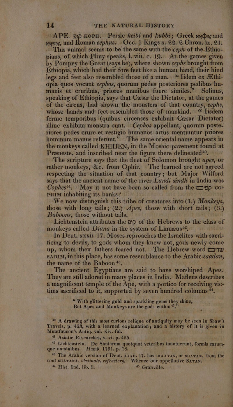 APE. 5p xopu. Persic keib? and kubbi ; Greek stwpoc and Hor 0 and Roman cephus. -Occ. 1: Kings x. 22. 2 Chron. ix. 21. “This animal seems to be the same with the ceph of the. Ethio- Pee) of which Pliny speaks, l. vin. c. 19... At the games given by Pompey the Great (says he), where shown cephs brought from Ethiopia, which had their fore feet like a human hand, their hind legs and feet also resembled those of aman. “ Iidem ex ZEthi- opia quos vocant cephos, quorum pedes posteriores pedibus. hu- manis et cruribus, priores manibus fuere similes. Solinus, speaking of Ethiopia, says that Cesar the Dictator, at the games of the circus, had shown the monsters of that country, cephs, whose hands and feet resembled those of mankind. ‘“ lisdem ferme temporibus (quibus circenses exhibuit. Cesar Dictator) illinc exhibita monstra sunt. Cephos appellant, quorum poste- riores pedes crure et vestigio humanos artus mentiuntur priores hominum manus referunt. 'The same oriental name appears in the monkeys called KHIITEN, in the Mosaic pavement found at Praeneste, and inscribed near the figure there delineated^. The scripture says that the fleet of Solomon brought apes, or rather monkeys, &amp;c. from Ophir. ‘The learned are not agreed respecting the situation of that country; but Major Wilford says that the ancient name of the river Landi sindh m India was Cophes*!. | May it not have been so called from the >) co- PHIM inhabiting its banks? We now distinguish this tribe of creatures into (1.) Monkeys, those with long tails ;- (2.) Apes, those with short tails; (3) Baboons, those without tails. Lichtenstein attributes the by» of the Hebrews to the class of monkeys called Diana in the system of Linnzus*. In Deut. xxxii. 17. Moses reproaches the Israelites with sacri- ficing to devils, to gods whom they knew not, gods newly come up, whom their fathers feared not. 'The Hebrew word co. SADIM, in this place, has some resemblance to the Arabic: saadan, the name of the Baboon **. The ancient Egyptians are said to have worshiped Apes. They are still adored in many places in India. Mafleus describes a magnificent temple of the Ape, with a portico for receiving vic- tims sacrificed to it, supported by seven hundred columns *. * With glittering gold and sparkling gems they shine, But Apes and Monkeys are the gods within 55, . *9 A drawing of this most curious relique of antiquity may be seen in Shaw's Travels, p. 423, with a learned explanation; and a history of it is given in Montfaucon's Antiq. vol. xiv. fol. 41 Asiatic Researches, v. vi. p. 455. | 42 Lichtenstein, De Simiarum quotquot veteribus innotuerunt, formis earum- que nominibus. amb. 1791. p. 18. *3 The Arabic version of Deut. xxxii. 17. has sHAATAN, Or SHATAN, from the root SHATANA, obstinate, refractory. Whence our appellative SATAN. 44 Hist. Ind. lib, 1. 5 Granville,