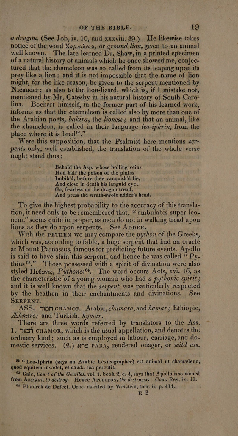 a dragon. (See Job, iv. 10, and xxxviii. 39.) He likewise takes notice of the word XzpziMeov, or ground lion, given to an animal wellknown. The late learned Dr. Shaw, in a printed specimen of a natural history of animals which he once showed me, conjec- tured that the chameleon was so called from its leaping upon its prey like a lion; and it is not impossible that the name of lion might, for the like reason, be given to the serpent mentioned by Nicander ; as also to the lion-lizard, which is, if I mistake not, mentioned by Mr. Catesby in his natural history of South Caro- lina. Bochart himself, in the former part of his learned work, informs us that the chameleon is called also by more than one of the Arabian poets, bakira, the lioness; and that an animal, like the chameleon, is called in their language /eo-iphrin, from the place where it is bred ®.,” | Were this supposition, that the Psalmist here mentions ser- penis only, well established, the translation of the whole verse might stand thus: : Behold the Asp, whose boiling veins Had half the poison of the plains Imbib'd, before thee vanquish'd lie, And close in death his languid eye; Go, fearless on the dragon tread, And press the wrath-swoln adder's head. To give the highest probability to the accuracy of this transla- tion, it need only to be remembered that, *^ ambulabis super leo- nem, seems quite improper, as men do not in walking tread upon lions as they do upon serpents. See ADDER. . With the PETHEN we may compare the python of the Greeks, which was, according to fable, a huge serpent that had an oracle at Mount Parnassus, famous for predicting future events. Apollo is said to have slain this serpent, and hence he was called “ Py- thius?, ‘Those possessed with a spirit of divination were also styled ITuüsyec, Pythones™. The word occurs Acts, xvi. 16, as the characteristic of a young woman who had a pythonic spirit ; and it is well known that the serpent was particularly respected by the heathen in their enchantments and divinations. See SERPENT. st ASS. mwoncuawon. Arabic, chamara,and hamar ; Ethiopic, Athmire; and Turkish, hymar. . _ There are three words referred by translators to the Ass. 1. 9a cHAMOR, which is the usual appellation, and denotes the _ ordinary kind; such as is employed in labour, carriage, and do- mestic services, (2.) ND PARA, rendered onager, or wild ass. 62 «Teo.Tphrin (says an Arabic Lexicographer) est animal ut chameleon, quod equitem invadet, et cauda sua percutit. $3 Gale, Court of the Gentiles, vol. 1. book 2, c. 4, says that Apollo isso named from Arorrey, to destroy. Hence Apottyon, the destroyer. Com. Rey, ix. 11. ^ Plutarch de Defect, Orac. as cited by Wetstein, tom. ii, p. 414. E 2
