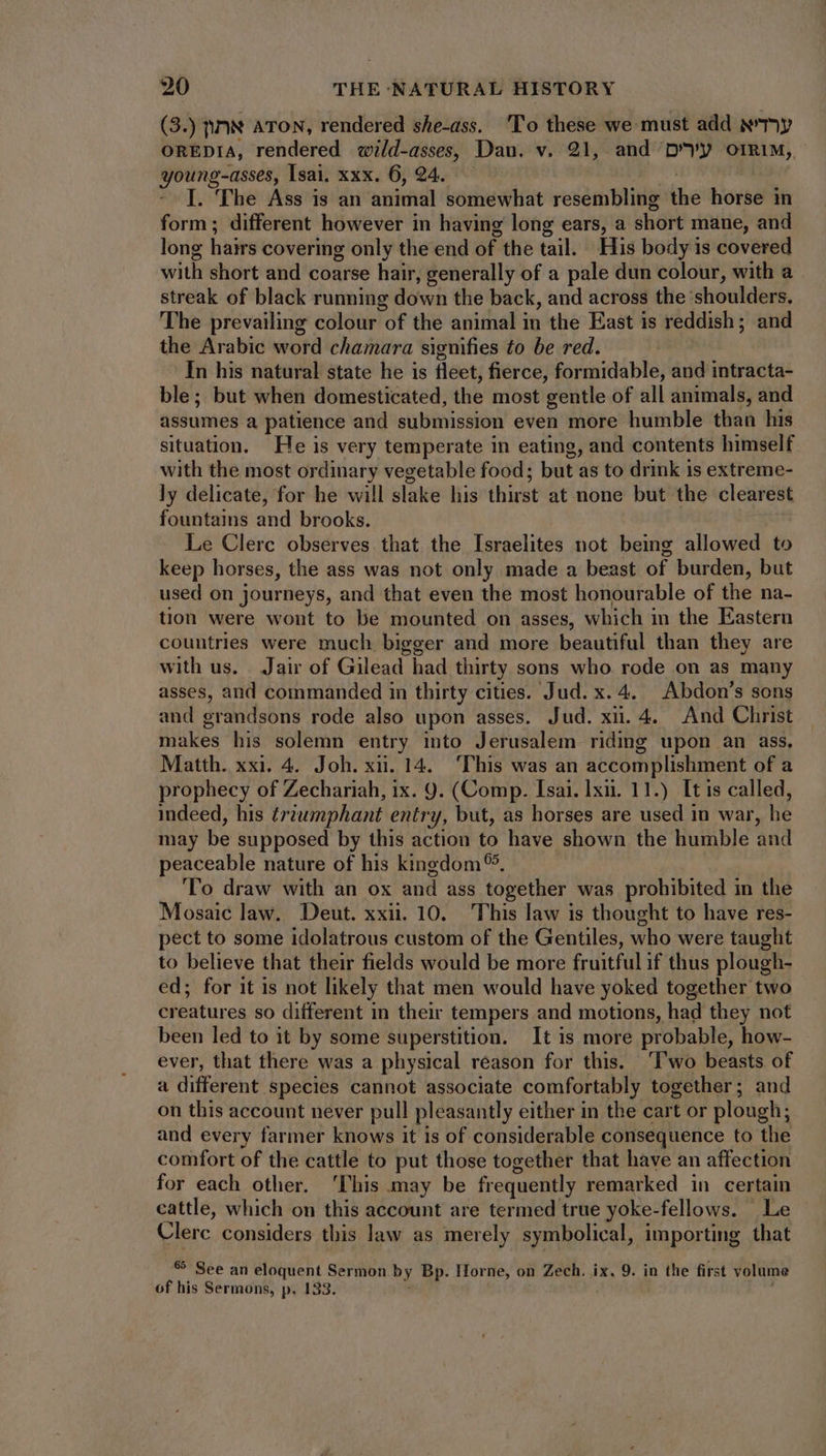(3.) }N ATON, rendered she-ass. 'To these we must add Ny OREDIA, rendered wild-asses, Dau. v. 21, and ‘Dy o1Rim, young-asses, Isai, xxx. 6, 94. | - |. The Ass is an animal somewhat resembling the horse in form; different however in having long ears, a short mane, and long hairs covering only the end of the tail. His body is covered with short and coarse hair, generally of a pale dun colour, with a streak of black running down the back, and across the shoulders. The prevailing colour of the animal in the East is reddish; and the Arabic word chamara signifies to be red. In his natural state he is fleet, fierce, formidable, and intracta- ble; but when domesticated, the most gentle of all animals, and assumes a patience and submission even more humble than his situation. He is very temperate in eating, and contents himself with the most ordinary vegetable food; but as to drink is extreme- ly delicate, for he will slake his thirst at none but the clearest fountains and brooks. Le Clerc observes that the Israelites not being allowed to keep horses, the ass was not only made a beast of burden, but used on journeys, and that even the most honourable of the na- tion were wont to be mounted on asses, which in the Eastern countries were much bigger and more beautiful than they are with us. Jair of Gilead had thirty sons who rode on as many asses, and commanded in thirty cities. Jud. x. 4. Abdon's sons and grandsons rode also upon asses. Jud. xii. 4. And Christ makes his solemn entry into Jerusalem riding upon an ass. Matth. xxi. 4. Joh. xii. 14. ‘This was an accomplishment of a prophecy of Zechariah, ix. 9. (Comp. Isai. lx. 11.) It is called, indeed, his triumphant entry, but, as horses are used in war, he may be supposed by this action to have shown the humble and peaceable nature of his kingdom 5, ‘To draw with an ox and ass together was prohibited in the Mosaic law. Deut. xxii. 10. This law is thought to have res- pect to some idolatrous custom of the Gentiles, who were taught to believe that their fields would be more fruitful if thus plough- ed; for it is not likely that men would have yoked together two creatures so different in their tempers and motions, had they not been led to it by some superstition. It is more probable, how- ever, that there was a physical reason for this. ‘Two beasts of a different species cannot associate comfortably together; and on this account never pull pleasantly either in the cart or plough; and every farmer knows it is of considerable consequence to the comfort of the cattle to put those together that have an affection for each other. ‘This may be frequently remarked in certain cattle, which on this account are termed true yoke-fellows. Le Clerc considers this law as merely symbolical, importing that $9 See an eloquent Sermon by Bp. Horne, on Zech. ix. 9. in the first volume of his Sermons, p. 133. idu | j